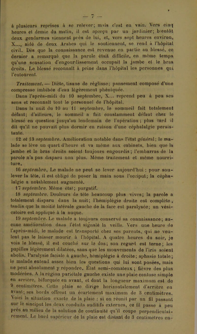 à plusieurs reprises à se relever; mais c’est en vain. Vers cinq heures et demie du matin, il est aperçu par un jardinier; bientôt deux gendarmes viennent piès de lui, et, vers sept heures environ, X..., aidé de deux Arabes qui le soutiennent, se rend à l’hôpilal civil. Dès que la connaissance est revenue en partie au blessé, ce dernier a remarqué que la parole était difficile, en môme temps qu’une sensation d’engourdissement occupait la jambe et le bras droits. Le blessé reconnaît à peine dans l’hôpital les personnes qui l’entourent. Traitement.— Diète, tisane de réglisse; pansement composé d’une compresse imbibée d’eau légèrement phéniqnée. Dans l’après-midi du 10 septembre, X... reprend peu à peu ses sens et reconnaît tout le personnel de l’hôpital. Dans la nuit du 10 au 11 septembre, le sommeil fait totalement défaut; d’ailleure, le sommeil a fait constamment défaut chez le blessé en question jusqu’au lendemain de l’opération ; plus lard il dit qu’il ne pouvait plus dormir en raison d’une céphalalgie persis- tante. 12 et 13 septembre. Amélioration notable dans l’état général; le ma- lade se lève un quart d’heure et va même aux cabinets, bien que la jambe et le bras droits soient toujours engourdis ; l’embarras de la parole n’a pas disparu non plus. Même traitement et même nourri- ture. 16 septembre. Le malade ne peut se lever aujourd’hui ; pour sou- lever la tète, il est obligé de poser la main sous l’occiput; la cépha- lalgie a notablement augmenté. n septembre. Même étal; purgatif. 18 septembre. Douleurs de tète beaucoup plus vives; la parole a totalement disparu dans la nuit; l’hémiplégie droite est complète, taudis que la moitié latérale gauche de la face est paralysée; un vési- catoire est appliqué à la nuque. 19 septembre. Le malade a toujours conservé sa connaissance; au- cune amélioration dans l’état signalé la veille. Vers une heure de l’après-midi, le malade est transporté chez ses parents, qui ne veu- lent pas le laisser mourir à riiôpital. A quatre heures du soir, je vois le blessé, il est couché sur la dos; son regard est terne; les pupilles légèrement dilatées, sans que les mouvements de l’iris soient abolis. Paralysie faciale à gauche, hémiplégie à droite; aphasie totale; le malade entend assez bien les questions qui lui sont posées, mais ne peut absolument y répondre. État semi-comateux ; fièvre des plus modérées. A la région pariétale gauche existe une plaie contuse simple en arrière, bifurquée en avant, et dont la longueur maximum est de 9 centimètres. Celle plaie se dirige horizontalement d’arrière en avant; ses bords offrent un écartement maximum de 3 centimètres. Aoici la situation exacte de la plaie : si on réunit par un fil passant sur le sinciput les deux conduits auditifs externes, ce til passe à peu près au milieu de la solution de continuité qu’il coupe perpendiculai-