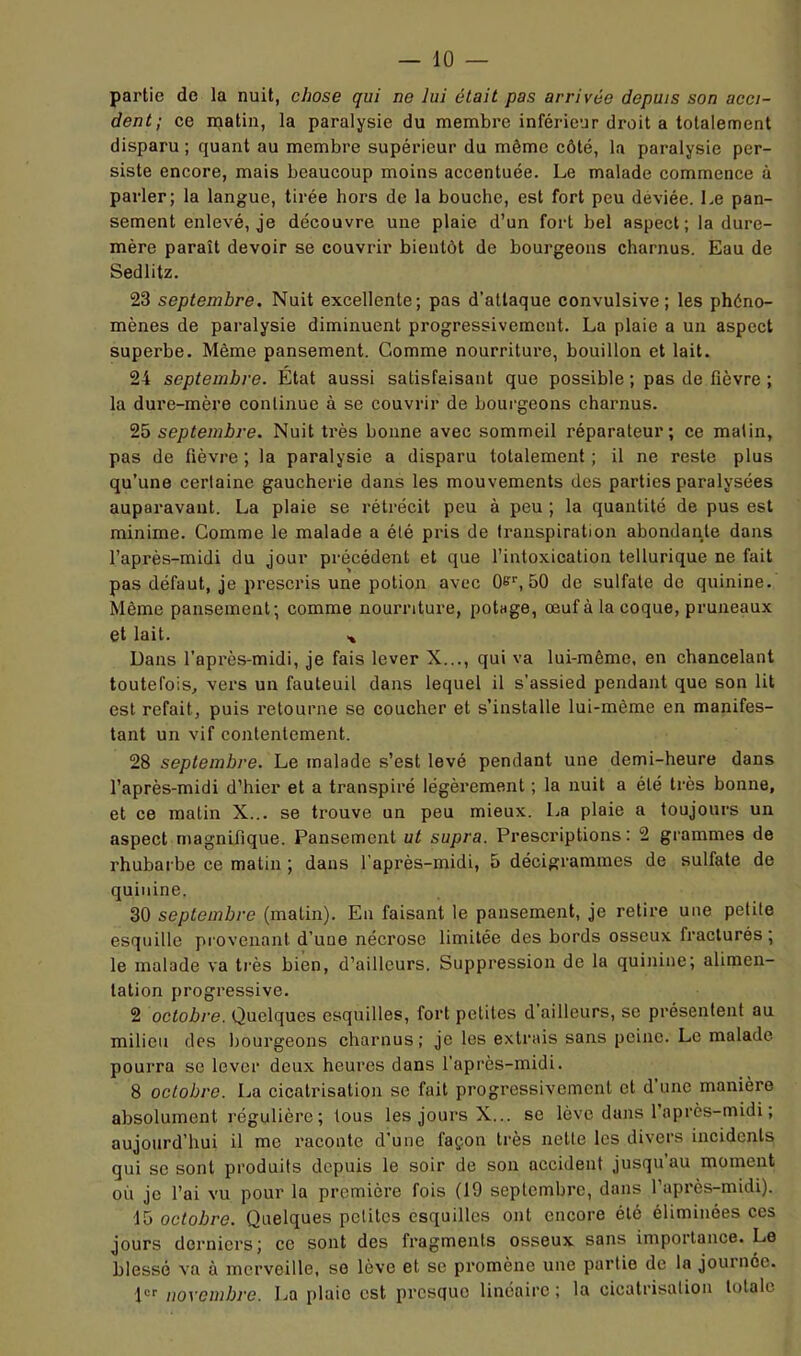 partie de la nuit, chose qui ne lui était pas arrivée depuis son acci- dent; ce ipatin, la paralysie du membre inférieur droit a totalement disparu ; quant au membre supérieur du même côté, la paralysie per- siste encore, mais beaucoup moins accentuée. Le malade commence à parler; la langue, tirée hors de la bouche, est fort peu déviée. Le pan- sement enlevé, je découvre une plaie d’un fort bel aspect; la dure- mère paraît devoir se couvrir bientôt de bourgeons charnus. Eau de Sedlitz. 23 septembre. Nuit excellente; pas d’attaque convulsive; les phéno- mènes de paralysie diminuent progressivement. La plaie a un aspect superbe. Même pansement. Gomme nourriture, bouillon et lait. 24 septembre. Etat aussi satisfaisant que possible ; pas de fièvre ; la dure-mère continue à se couvrir de bourgeons charnus. 25 septembre. Nuit très bonne avec sommeil réparateur; ce malin, pas de fièvre; la paralysie a disparu totalement; il ne reste plus qu’une certaine gaucherie dans les mouvements des parties paralysées auparavant. La plaie se rétrécit peu à peu ; la quantité de pus est minime. Comme le malade a été pris de transpiration abondante dans l’après-midi du jour précédent et que l’intoxication tellurique ne fait pas défaut, je prescris une potion avec 50 de sulfate de quinine. Même pansement; comme nourriture, potage, œuf à la coque, pruneaux et lait. Dans l’après-midi, je fais lever X..., qui va lui-même, en chancelant toutefois, vers un fauteuil dans lequel il s’assied pendant que son lit est refait, puis retourne se coucher et s’installe lui-même en manifes- tant un vif contentement. 28 septembre. Le malade s’est levé pendant une demi-heure dans l’après-midi d’hier et a transpiré légèrement ; la nuit a été très bonne, et ce malin X... se trouve un peu mieux. La plaie a toujours un aspect magnifique. Pansement ut supra. Prescriptions: 2 grammes de rhubarbe ce matin ; dans l’après-midi, 5 décigrammes de sulfate de quinine. 30 septembre (matin). En faisant le pansement, je retire une petite esquille provenant d’une nécrose limitée des bords osseux fracturés ; le malade va très bien, d’ailleurs. Suppression de la quinine; alimen- tation progressive. 2 octobre. Quelques esquilles, fort petites d’ailleurs, se présentent au milieu des liourgeons charnus; je les extrais sans peine. Le malade pourra se lever deux heures dans l’après-midi. 8 octobre. La cicatrisation se fait progressivement et d une manière absolument régulière; tous les jours X... se lève dans l’après-midi ; aujourd’hui il me raconte d’une façon très nette les divers incidents gui se sont produits depuis le soir de son accident jusqu au moment où je l’ai vu pour la première fois (19 septembre, dans 1 après-midi). ■15 octobre. Quelques petites esquilles ont encore été éliminées ces jours derniers; ce sont des fragments osseux sans importance. Le blessé va à merveille, se lève et se promène une partie de la joui née. novembre. La plaie est presque linéaire ; la cicatrisation totale
