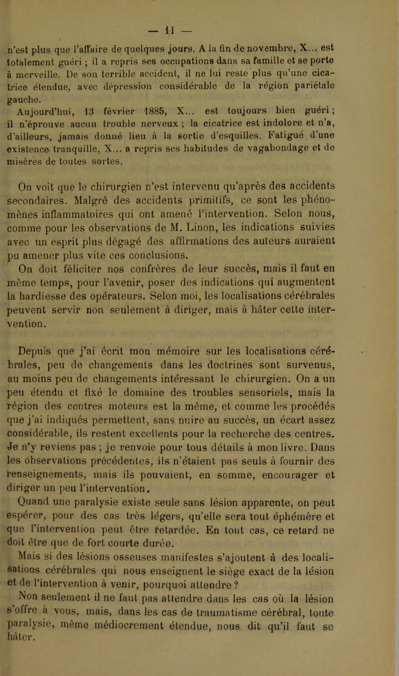 n’est plus que l’airaire de quelques jours. A la fin de novembre, X... est totalement guéri ; il a repris ses occupations dans sa famille et se porte à merveille. De son terrible accident, il ne lui reste plus qu’une cica- trice étendue, avec dépression considérable de la région pariétale gauche. Aujourd’hui, 13 février 1885, X... est toujours bien guéri; il n'éprouve aucun trouble nerveux; la cicatrice est indolore et n’a, d’ailleurs, jamais donné lieu à la sortie d’esquilles. Fatigué d’une existenco tranquille, X... a repris ses habitudes de vagabondage et de misères de toutes sortes. On voit que le chirurgien n’est intervenu qu’après des accidents secondaires. Malgré des accidents primitifs, ce sont les phéno- mènes inflammatoires qui ont amené l’intervention. Selon nous, comme pour les observations de M. Linon, les indications suivies avec un esprit plus dégagé des affirmations des auteurs auraient pu amener plus vite ces conclusions. On doit féliciter nos confrères de leur succès, mais il faut en même temps, pour l’avenir, poser des indications qui augmentent la hardiesse des opérateurs. Selon moi, les localisations cérébrales peuvent servir non seulement à diriger, mais à hâter cette inter- vention. Depuis que j’ai écrit mon mémoire sur les localisations céré- brales, peu de changements dans les doctrines sont survenus, au moins peu de changements intéressant le chirurgien. On a un peu étendu et fixé le domaine des troubles sensoriels, mais la région des contres moteurs est la même, et comme les procédés que j'ai indiqués permettent, sans nuire au succès, un écart assez considérable, ils restent excellents pour la recherche des centres. Je n’y reviens pas ; je renvoie pour tous détails à mon livre. Dans les observations précédentes, ils n’étaient pas seuls à fournir des renseignements, mais ils pouvaient, en somme, encourager et diriger un peu l’intervention. Quand une paralysie existe seule sans lésion apparente, on peut espérer, pour des cas très légers, qu’elle sera tout éphémère et que l’intervention peut être fetardée. En tout cas, ce retard ne doit être que de fort courte durée. Mais si des lésions osseuses manifestes s’ajoutent à des locali- sations cérébrales qui nous enseignent le siège exact de la lésion eide l’intervention à venir, pourquoi attendre? Non seulement il ne faut pas attendre dans les cas où la lésion 6 offre à vous, mais, dans les cas de traumatisme cérébral, toute paralysie, môme médiocrement étendue, nous dit qu’il faut se Imtcr.