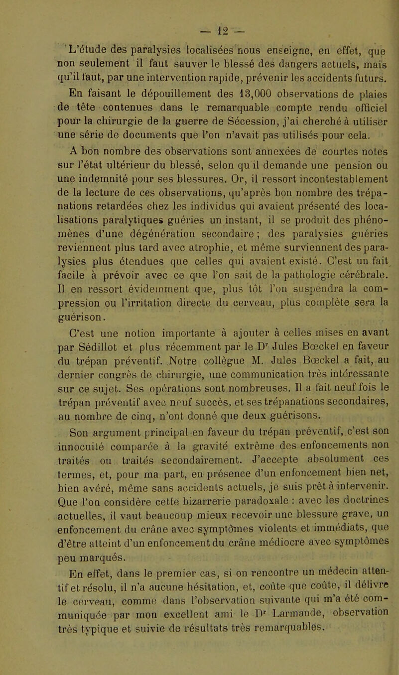 ‘L’étude des paralysies localisées nous enseigne, en effet, que non seulement il faut sauver le blessé des dangers actuels, mais qu’il faut, par une intervention rapide, prévenir les accidents futurs. En faisant le dépouillement des 13,000 observations de plaies de tête contenues dans le remarquable compte rendu officiel pour la chirurgie de la guerre de Sécession, j’ai cherché à utiliser une série de documents que l’on n’avait pas utilisés pour cela. A bon nombre des observations sont annexées de courtes notes sur l’état ultérieur du blessé, selon qu il demande une pension ou une indemnité pour ses blessures. Or, il ressort incontestablement de la lecture de ces observations, qu’après bon nombre des trépa- nations retardées chez les individus qui avaient présenté des loca- lisations paralytiques guéries un instant, il se produit des phéno- mènes d’une dégénération secondaire ; des paralysies guéries reviennent plus tard avec atrophie, et même surviennent des para- lysies plus étendues que celles qui avaient existé. C’est un fait facile à prévoir avec ce que l’on sait de la pathologie cérébrale. Il en ressort évidemment que, plus tôt l’on suspendra la com- pression ou l’irritation directe du cerveau, plus complète sera la guérison. C’est une notion importante à ajouter à celles mises en avant par Sédillot et plus récemment par le D” Jules Bœckel en faveur du trépan préventif. Notre collègue M. Jules Bœckel a fait, au dernier congrès de chirurgie, une communication très intéressante sur ce sujet. Ses opérations sont nombreuses. Il a fait neuf fois le trépan préventif avec neuf succès, et ses trépanations secondaires, au nombre de cinq, n’ont donné que deux guérisons. Son argument principal en faveur du trépan préventif, c’est son innocuité comparée à la gravité extrême des enfoncements non traités ou traités secondairement. J’accepte absolument ces termes, et, pour ma part, en présence d’un enfoncement bien net, bien avéré, même sans accidents actuels, je suis prêt à intervenir. Que l’on considère cette bizaiTerie paradoxale : avec les doctrines actuelles, il vaut beaucoup mieux recevoir une blessure grave, un enfoncement du crâne avec symptômes violents et immédiats, que d’être atteint d’un enfoncement du crâne médiocre avec symptômes peu marqués. En effet, dans le premier cas, si on rencontre un médecin atten- tif et résolu, il n’a aucune hésitation, et, coûte que coûte, il délivre le cerveau, comme dans l’observation suivante qui m’a été com- muniquée par mon excellent ami le lû Larmande, observation très typique et suivie de résultats très remarquables.