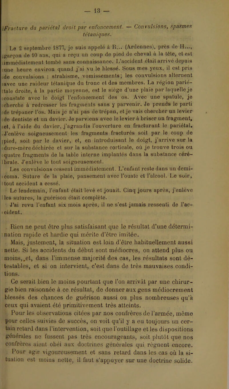 IFracture du pariétal droit par enroncement. — Convulsions, spasmes tétaniques. Le 2 septembre ISll, je suis appelé à R... (Ardennes), près de H..., ,garçon de 10 ans, qui a reçu un coup de pied de cheval à la tête, et est limmédiatement tombé sans connaissance. L’accident était arrivé depuis lune heure environ quand j’ai vu le blessé. Sous mes yeux, il est pris de convulsions : strabisme, vomissements; les convulsions alternent tavec une raideur tétanique du ti'onc et des membres. La région parié- tale droite, à la partie moyenne, est le siège d’une plaie par laquelle je cconstate avec le doigt l’enfoncement des os. Avec une spatule, je (cherche à redresser les fragments sans y parvenir. Je prends le parti (de trépaner l’os. Mais je n’ai pas de trépan, et je vais chercher un levier de dentiste et un davier. Je parviens avec le levier à briser un fragment, (et, à l’aide du davier, j’agrandis l’ouverture en fracturant le pariétal. .J’enlève soigneusement les fragments fracturés soit par le coup de jpied, soit par le davier, et, en introduisant le doigt, j’arrive sur la (dure-mèredéchirée et sur la substance corticale, où je trouve trois ou (quatre fragments de la table interne implantés dans la substance céré- Ibrale. J’enlève le tout soigneusement. Les convulsions cessent immédiatement. L’enfant reste dans un derai- (coma. Suture de la plaie, pansement avec l’ouate et l’alcool. Le siiir, Itout accident a cessé. Le lendemain, l’enfant était levé et jouait. Cinq jours après, j’enlève Iles sutures, la guérison était complète. J’ai revu l’enfant six mois après, il ne s’est jamais i-essenti de l’ac- I cident. . Rien ne peut être plus satisfaisant que le résultat d’une détermi- ’ nation rapide et hardie qui mérite d’être imitée. Mais, justement, la situation est loin d’être habituellement aussi nette. Si les accidents du début sont médiocres, on attend plus ou moins,.et, dans l’immense majorité des cas, les résultats sont dé- testables, et si on intervient, c’est dans de très mauvaises condi- tions. Ce serait bien le moins pourtant que l’on arrivât par une chirur- gie bien raisonnée à ce résultat, de donner aux gens médiocrement blessés des chances de guérison aussi ou plus nombreuses qu’à ceux qui avaient été primitivement très atteints. Pour les observations citées par nos confrères de l’armée, même pour celles suivies de succès, on voit qu’il y a eu toujours un cer- tain retard dans l’intervention, soit que l’outillage et les dispositions générales ne fussent pas très encourageants, soit plutôt que nos confrères aient obéi aux doctrines générales qui régnent encore. Pour agir vigoureusement et sans retard dans les cas où la si- tuation est moins nette, il faut s’appuyer sur une doctrine solide.