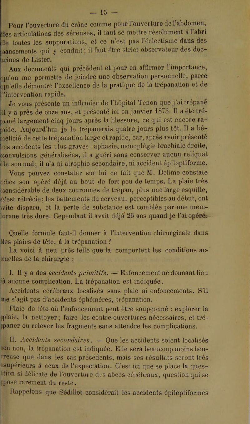 Pour l’ouverture du crâne comme pour l’ouverture de l’abdomen, '.les articulations des séreuses, il faut se mettre résolument à l’abri 'le toutes les suppurations, et ce n’est pas l’éclectisme dans des wansements c|ui y conduit ; il faut etre strict observateur des doc- trines de Lister. Aux documents qui précèdent et pour en affirmer l’importance, qu’on me permette de joindre une observation personnelle, parce qu’elle démontre l’excellence de la pratique de la trépanation et de :”intervention rapide. I Je vous présente un infirmier de 1 hôpital Tenon que j’ai trépané i l y a près de onze ans, et présenté ici en janvier 1875. Il a été tré- iofiné largement cinq jours après la blessure, ce qui est encore ra- loide. Aujourd'hui je le trépanerais quatre jours plus tôt. 11 a bé- laéficié de cette trépanation large et rapide, car, après avoir présenté lies accidents les plus graves : aphasie, monoplégie brachiale droite, f'îonvulsions généralisées, il a guéri sans conserver aucun reliquat rile son mal; il n’a ni atrophie secondaire, ni accident épileptiforme. I Vous pouvez constater sur lui ce fait que M. Belime constate ^'3hez son opéré déjà au bout de fort peu de temps. La plaie très i îonsidérable de deux couronnes de trépan, plus une large esquille, ^Vest rétrécie; les battements du cerveau, perceptibles au début, ont ^vite disparu, et la perte de substance est comblée par une mem- brane très dure. Cependant il avait déjà 26 ans quand je l’ai opéré. Quelle formule faut-il donner à l’intervention chirurgicale dans jUes plaies de tête, à la trépanation ? La voici à peu près telle que la comportent les conditions ac- jttuelles de la chirurgie : I. 11 y a des accidents primitifs. — Enfoncement ne donnant lieu aà aucune complication. La trépanation e.st indiquée. Accidents cérébraux localisés sans plaie ni enfoncements. S’il :ne s’agit pas d’accidents éphémères, trépanation. Plaie de tête où l’enfoncement peut être soupçonné : explorer la [plaie, la nettoyer; faire les contre-ouvertures nécessaires, et tré- ipaner ou relever les fragments sans attendre les complications. IL Accidents secondaires. — Que les accidents soient localisés !Ou non, la trépanation est indiquée. Elle sera beaucoup moins heu- reuse que dans les cas précédents, mais ses résultats seront très 'Supérieurs à ceux de l’expectation. C’est ici que se place la ques- 'tion si délicate de l’ouverture di s abcès cérébraux, question qui se pose rarement du reste. Rappelons que Sédillot considérait les accidents épileptiformes