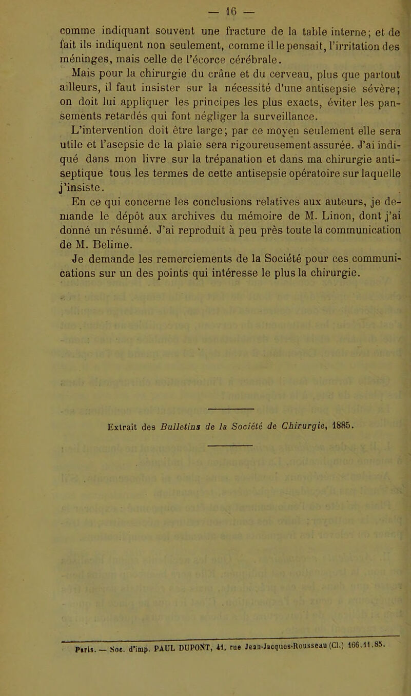 comme indiquant souvent une fracture de la table interne ; eide fait ils indiquent non seulement, comme il le pensait, l’irritation des méninges, mais celle de l’écorce cérébrale. Mais pour la chirurgie du crâne et du cerveau, plus que partout ailleurs, il faut insister sur la nécessité d’une antisepsie sévère; on doit lui appliquer les principes les plus exacts, éviter les pan- sements retardés qui font négliger la surveillance. L’intervention doit être large ; par ce moyen seulement elle sera utile et l’asepsie de la plaie sera rigoureusement assurée. J’ai indi- qué dans mon livre sur la trépanation et dans ma chirurgie anti- septique tous les termes de cette antisepsie opératoire sur laquelle j’insiste. En ce qui concerne les conclusions relatives aux auteurs, je de- mande le dépôt aux archives du mémoire de M. Linon, dont j’ai donné un résumé. J’ai l’eproduit à peu près toute la communication de M. Belirae. Je demande les remerciements de la Société pour ces communi- cations sur un des points qui intéresse le plus la chirurgie. Extrait des Bulletins de la Société de Chirurgie, 1885. PtriJ.— Soe. d’imp. PAUL DUPONT, 41, rue Jcan-J»cques-Rousseau (Cl.) 166.11.85