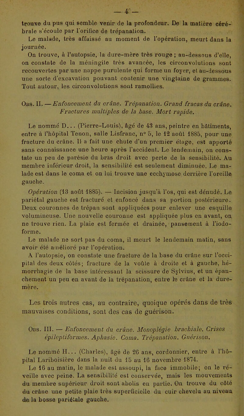 trouve du pus qui semble venir de la profondeur. De la matière céré- brale s’écoule par l'orifice de trépanation. Le malade, très affaissé au moment de l’opération, meurt dans la journée. On trouve, à l’autopsie, la dure-mère très rouge; au-dessous d’elle, on constate de la méningite très avancée, les circonvolutions sont recouvertes par une nappe purulente qui forme un foyer, et au-dessous une sorte d’excavation pouvant contenir une vingtaine de grammes. Tout autour, les circonvolutions sont ramollies. Obs. II. —Enfoncement du crâne. Trépanation. Grand fracas du crâne. Fractures multiples de la base. Mort rapide. Le nommé D... (Pierre-Louis), âgé de 43 ans, peintre en bâtiments, entre à l’hôpital Tenon, salle Lisfranc, n° 5, le 12 août 1885, pour une fracture du crâne. Il a fait une chute d’un premier étage, est apporté sans connaissance une heure après l’accident. Le lendemain, on cons- tate un peu de parésie du bras droit avec perte de la sensibilité. Au membre inférieur droit, la sensibilité est seulement diminuée. Le ma- lade est dans le coma et on lui trouve une ecchymose derrière l’oreille gauche. Opération (13 août 1885). — Incision jusqu’à l’os, qui est dénudé. Le pariétal gauche est fracturé et enfoncé dans sa portion postérieure. Deux couronnes de trépan sont appliquées pour enlever une esquille volumineuse. Une nouvelle couronne est appliquée plus en avant, on ne trouve rien. La plaie est fermée et drainée, pansement à l’iodo- forme. Le malade ne sort pas du coma, il meurt le lendemain matin, sans avoir été amélioré par l’opération. A l’autopsie, on constate une fracture de la base du crâne sur l’occi- pital des deux côtés; fracture de la voûte à droite et à gauche, hé- morrhagie de la base intéressant la scissure de Sylvius, et un épan- chement un peu en avant de la trépanation, enti-e le crâne et la dure- mère. Les trois autres cas, au contraire, quoique opérés dans de très mauvaises conditions, sont des cas de guérison. Ods. III. — Enfoncement du crâne. Monoplégie brachiale. Crises épileptiformes. Aphasie. Coma. Trépanation. Guérison. Le nommé H... (Charles), âgé de 26 ans, cordonnier, entre à l’hô- pital Lariboisière dans la nuit du 15 au 16 novembre 1874. Le 16 au malin, le malade est assoupi, la face immobile; on le ré- veille avec peine. La sensibilité est conservée, mais les mouvements du membre supérieur droit sont abolis en partie. On trouve du côté du crâne une petite plaie très superficielle du cuir chevelu au niveau de la bosse pariétale gauche.