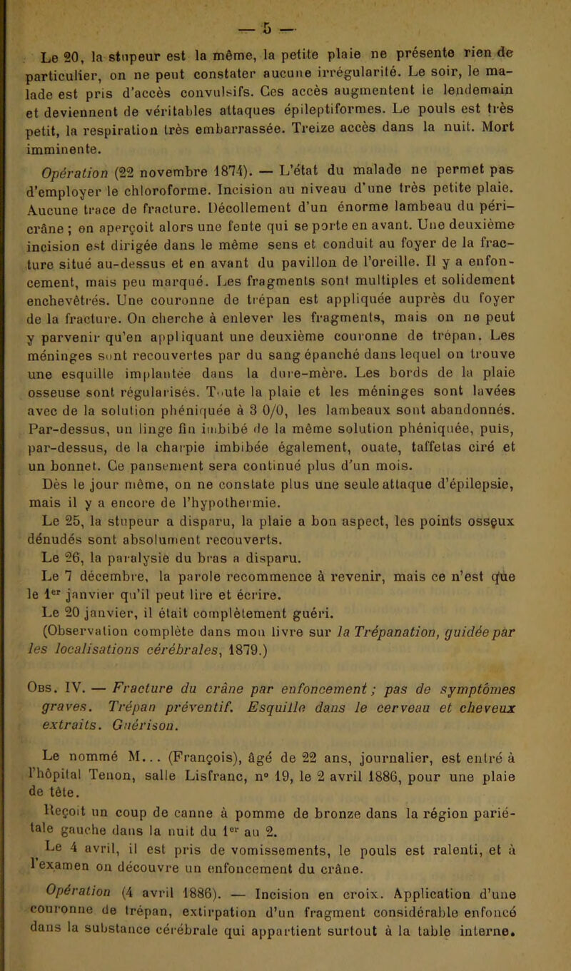 Le 20, la stupeur est la même, la petite plaie ne présente rien de particulier, on ne peut constater aucune irrégularité. Le soir, le ma- lade est pris d’accès convulsifs. Ces accès augmentent le lendemain et deviennent de véritables attaques épileptiformes. Le pouls est très petit, la respiration très embarrassée. Treize accès dans la nuit. Mort imminente. Opération (22 novembre 1814). — L’état du malade ne permet pas d’employer le chloroforme. Incision au niveau d’une très petite plaie. Aucune trace de fracture. Décollement d’un énorme lambeau du péri- crâne ; on aperçoit alors une fente qui se porte en avant. Une deuxième incision est dirigée dans le même sens et conduit au foyer de la frac- ture situé au-dessus et en avant du pavillon de l’oreille. Il y a enfon- cement, mais peu marqué. Les fragments sont multiples et solidement enchevêtrés. Une couronne de trépan est appliquée auprès du foyer de la fracture. On cherche à enlever les fragments, mais on ne peut y parvenir qu’en appliquant une deuxième couronne de trépan. Les méninges sont recouvertes par du sang épanché dans lequel on trouve une esquille implantée dans la dure-mère. Les bords de la plaie osseuse sont régularisés. T^ute la plaie et les méninges sont lavées avec de la solution phéniquée à 3 0/0, les lambeaux sont abandonnés. Par-dessus, un linge fin imbibé de la même solution phéniquée, puis, par-dessus, de la charpie imbibée également, ouate, taffetas ciré et un bonnet. Ce pansement sera continué plus d’un mois. Dès le jour même, on ne constate plus une seule attaque d’épilepsie, mais il y a encore de l’hypothermie. Le 25, la stupeur a disparu, la plaie a bon aspect, les points ossçux dénudés sont absolument recouverts. Le 26, la paralysie du bras a disparu. Le 1 décembre, la parole recommence à revenir, mais ce n’est que le 1er janvier qu’il peut lire et écrire. Le 20 janvier, il était complètement guéri. (Observation complète dans mon livre sur la Trépanation, guidée par les localisations cérébrales, 1819.) Obs. IV. — Fracture du crâne par enfoncement ; pas de symptômes graves. Trépan préventif. Esquille dans le cerveau et cheveux extraits. Guérison. Le nommé M... (François), âgé de 22 ans, journalier, est entré à l’hôpital Tenon, salle Lisfranc, n° 19, le 2 avril 1886, pour une plaie de tête. Reçoit un coup de canne à pomme de bronze dans la région parié- tale gauche dans la nuit du 1er au 2. Le 4 avril, il est pris de vomissements, le pouls est ralenti, et à 1 examen on découvre un enfoncement du crâne. Opération (4 avril 1886). — Incision en croix. Application d’une couronne de trépan, extirpation d’un fragment considérable enfoncé dans la substance cérébrale qui appartient surtout à la table interne.