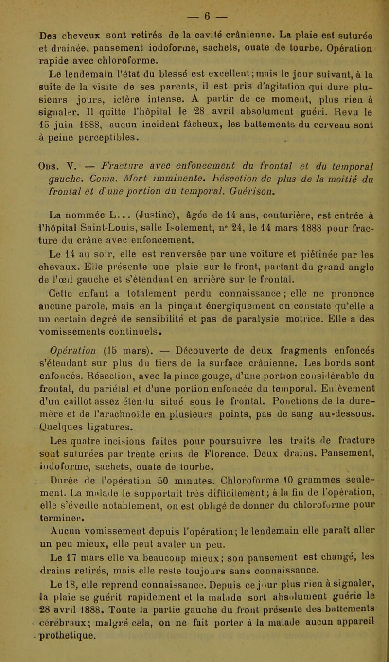 Dos cheveux sont retirés de la cavité crânienne. La plaie est suturée et drainée, pansement iodoforme, sachets, ouate de tourbe. Opération rapide avec chloroforme. Le lendemain l’état du blessé est excellent;mais le jour suivant, à la suite de la visite de ses parents, il est pris d’agitation qui dure plu- sieurs jours, ictère intense. A partir de ce moment, plus rien à signaler. Il quitte l’bôpilal le 28 avril absolument guéri. Revu le 15 juin 1888, aucun incident fâcheux, les battements du cerveau sont à peine perceptibles. Obs. V. — Fracture avec enfoncement du frontal et du temporal gauche. Coma. Mort imminente, hésection de plus de la moitié du frontal et d'une portion du temporal. Guérison. La nommée L... (Justine), âgée de 14 ans, couturière, est entrée à l’hôpital Saint-Louis, salle Isolement, n° 24, le 14 mars 1888 pour frac- ture du crâne avec enfoncement. Le 14 au soir, elle est renversée par une voiture et piélinée par les chevaux. Elle présente uüe plaie sur le Iront, partant du grand angle de l’œil gauche et s’étendant en arrière sur le frontal. Cette enfant a totalement perdu connaissance ; elle ne prononce aucune parole, mais en la pinçant énergiquement on constate qu’elle a un certain degré de sensibilité et pas de paralysie motrice. Elle a des vomissements continuels. Opération (15 mars). — Découverte de deux fragments enfoncés s’étendant sur plus du tiers de la surface crânienne. Les bords sont enfoncés. Résection, avec la pince gouge, d’une portion considérable du frontal, du pariétal et d’une portion enfoncée du temporal. Enlèvement d’un caillot assez étendu situé sous le frontal. Ponctions de la dure- mère et de l’arachnoïde en plusieurs points, pas de sang au-dessous. Quelques ligatures. Les quatre incisions faites pour poursuivre les traits de fracture sont suturées par trente crins de Florence. Deux drains. Pansement, iodoforme, sachets, ouate de tourbe. Durée de l’opération 50 minutes. Chloroforme 10 grammes seule- ment. La malade le supportait très diflicilement ; à la fin de l’opération, elle s’éveille notablement, on est obligé de donner du chloroforme pour terminer. Aucun vomissement depuis l’opération; le lendemain elle parait aller un peu mieux, elle peut avaler un peu. Le 17 mars elle va beaucoup mieux; son pansement est changé, les drains retirés, mais elle reste toujours sans connaissance. Le 18, elle reprend connaissance. Depuis ce jour plus rien à signaler, la plaie se guérit rapidement et la malade sort absolument guérie le 28 avril 1888. Toute la partie gauche du front présente des battements cérébraux; malgré cela, on ne fait porter à la malade aucun appareil - prothétique.