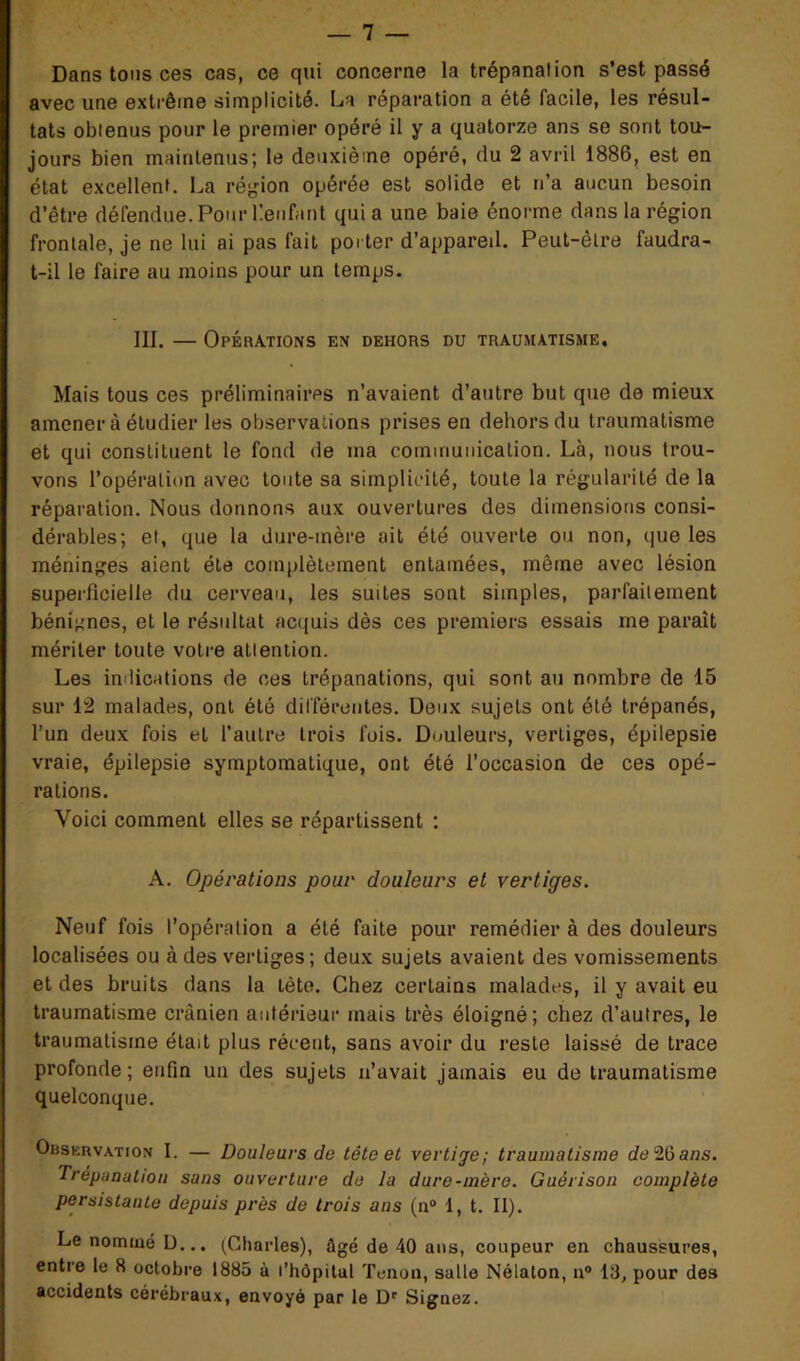 Dans tous ces cas, ce qui concerne la trépanation s’est passé avec une extrême simplicité. La réparation a été facile, les résul- tats obtenus pour le premier opéré il y a quatorze ans se sont tou- jours bien maintenus; le deuxième opéré, du 2 avril 1886, est en état excellent. La région opérée est solide et n’a aucun besoin d’être défendue.PourÜenfant quia une baie énorme dans la région frontale, je ne lui ai pas fait porter d’appareil. Peut-être faudra- t-il le faire au moins pour un temps. III. — Opérations en dehors du traumatisme. Mais tous ces préliminaires n’avaient d’autre but que de mieux amener à étudier les observations prises en dehors du traumatisme et qui constituent le fond de ma communication. Là, nous trou- vons l’opération avec toute sa simplicité, toute la régularité de la réparation. Nous donnons aux ouvertures des dimensions consi- dérables; et, que la dure-mère ait été ouverte ou non, que les méninges aient été complètement entamées, même avec lésion superficielle du cerveau, les suites sont simples, parfaitement bénignes, et le résultat acquis dès ces premiers essais me paraît mériter toute votre attention. Les indications de ces trépanations, qui sont au nombre de 15 sur 12 malades, ont été différentes. Deux sujeLs ont été trépanés, l’un deux fois et l’autre trois fois. Douleurs, vertiges, épilepsie vraie, épilepsie symptomatique, ont été l’occasion de ces opé- rations. Voici comment elles se répartissent : A. Opérations pour douleurs et vertiges. Neuf fois l’opération a été faite pour remédier à des douleurs localisées ou à des vertiges; deux sujets avaient des vomissements et des bruits dans la tète. Chez certains malades, il y avait eu traumatisme crânien antérieur mais très éloigné; chez d’autres, le traumatisme était plus récent, sans avoir du reste laissé de trace profonde; enfin un des sujets n’avait jamais eu de traumatisme quelconque. Observation I. — Douleurs de tête et vertige; traumatisme de2iàans. Trépanation sans ouverture de la dure-mère. Guérison complète persistante depuis près de trois ans (n° 1, t. II). Le nommé D... (Charles), ûgé de 40 ans, coupeur en chaussures, entre le 8 octobre 1885 à l’hôpital Tenon, salle Nélalon, n° 18, pour des accidents cérébraux, envoyé par le Dr Signez.