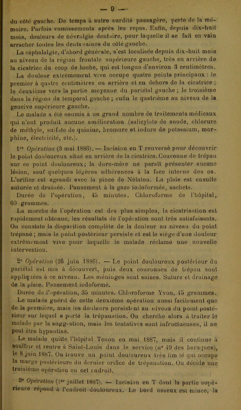 — 0 du côté gauche. De temps à autre surdité passagère, perte de la mé- moire. Parfois vomissements après les repas. Enfin, depuis dix-huit mois, douleurs de névralgie dentaire, pour laquelle il se fait en vain arracher toutes les dents saines du côté gauche. La céphalalgie, d’abord générale, s’est localisée depuis dix-huit mois au niveau de la région frontale supérieure gauche, très en arrière de la cicatrice du coup de hache, qui est longue d’environ 3 centimètres. La douleur extrêmement vive occupe quatre points principaux : le premier à quatre centimètres eu arrière et en dehors de la cicatrice ; le deuxième vers la partie moyenne du pariétal gauche; le troisième dans la région du temporal gauche ; enfin le quatrième au niveau de la gencive supérieure gauche. Le malade a été soumis à un grand nombre de traitements médicaux qui n’ont produit aucune amélioration (salicylate de soude, chlorure de méthyle, sulfate de quinine, bromure et iodure de potassium, mor- phine, électricité, etc.). lre Opération (3 mai 1886).— Incision en T renversé pour découvrir le point douloureux situé en arrière de la cicatrice. Couronne de trépan sur ce point douloureux; la dure-mère ne paraît présenter aucune lésion, sauf quelques légères adhérences à la face interne des os. L’orilice est agrandi avec la pince de Nélalon. La plaie est ensuite suturée et drainée. Pansement à la gaze iodoformée, sachets. Durée de l’opération, 45 minutes. Chloroforme de l’hôpital, 60 grammes. La marche de l'opération est des plus simples, la cicatrisation est rapidement obtenue, les résultats de l'opération sont très satisfaisants. On constate la disparition complète de la douleur au niveau du point trépané ; mais le point postérieur persiste et est le siège d’une douleur extrêmement vive pour laquelle le malade réclame une nouvelle intervention. 2° Opération (26 juin 1886). — Le point douloureux postérieur du pariétal est mis à découvert, puis deux couronnes de trépan sont appliquées à ce niveau. Les méninges sont saines. Suture et drainage de la plaie. Pansement iodoformé. Durée de l’opération, 35 minutes. Chloroforme Yvon, 45 grammes. Le malade guérit de cette deuxième opération aussi facilement que de la première, mais les douleurs persistent au niveau du point posté- rieur sur lequel a porté la trépanation. On cherche alors à traiter le malade par la suggestion, mais les tentatives sont infructueuses, il ne peut être hypnotisé. Le malade quitte l'hôpital Tenon en mai 1887, mais il continue à souffrir et rentre à Saint-Louis dans le service (u° 49 des baraques), le 8 juin 1887. On trouve un point douloureux très lim lé qui occupe la marge postérieure du dernier orifice de trépanation. On décide une troisième opération en cet endroit. 3° Opération (1er juillet 1887). — Incision en T dont la partie supé- rieure répond à l’endroit douloureux. Le bord osseux est mince, la