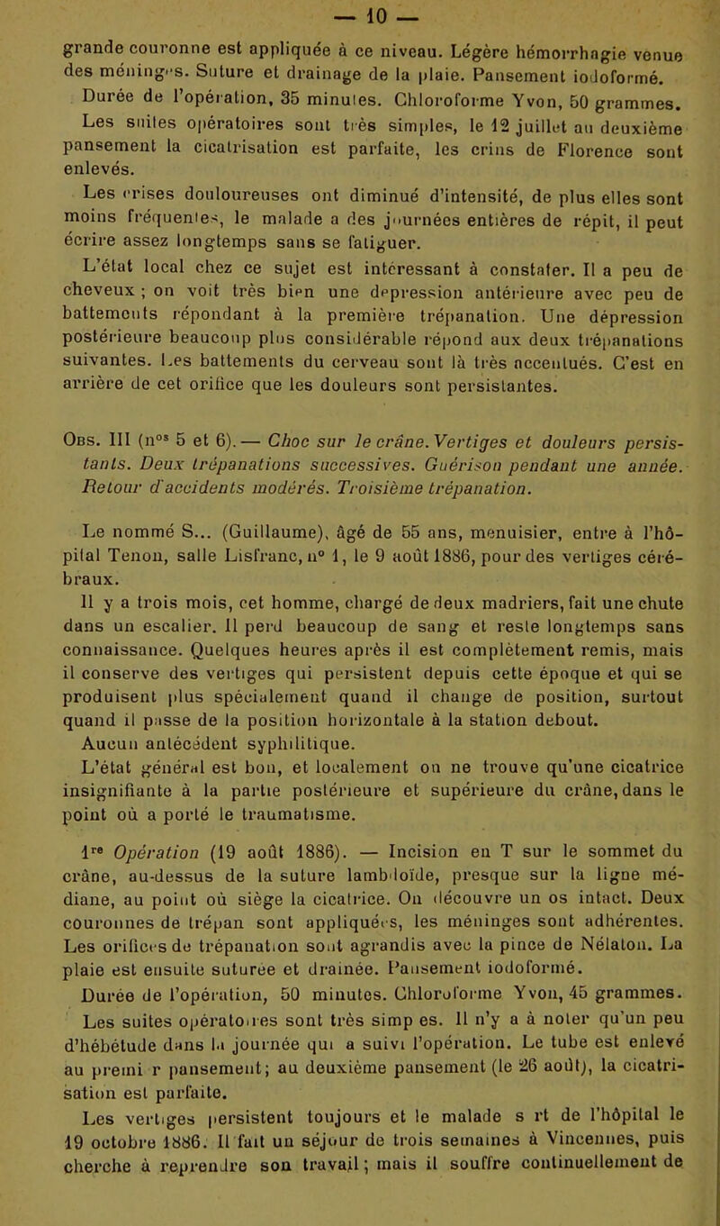 grande couronne est appliquée à ce niveau. Légère hémorrhagie venue des méninges. Suture et drainage de la plaie. Pansement iodoformé. Durée de l’opération, 35 minuies. Chloroforme Yvon, 50 grammes. Les suites opératoires sont très simples, le 12 juillet au deuxième pansement la cicatrisation est parfaite, les crins de Florence sont enlevés. Les crises douloureuses ont diminué d’intensité, de plus elles sont moins fréquentes, le malade a des journées entières de répit, il peut écrire assez longtemps sans se fatiguer. L’état local chez ce sujet est intéressant à constater. Il a peu de cheveux ; on voit très bien une dépression antérieure avec peu de battements répondant à la première trépanation. Une dépression postérieure beaucoup plus considérable répond aux deux trépanations suivantes. Les battements du cerveau sont là très accentués. C’est en arrière de cet orilice que les douleurs sont persistantes. Obs. III (nos 5 et 6).— Choc sur le crâne. Vertiges et douleurs persis- tants. Deux trépanations successives. Guérison pendant une année. Retour d'accidents modérés. Troisième trépanation. Le nommé S... (Guillaume), âgé de 55 ans, menuisier, entre à l’hô- pital Tenon, salle Lisfranc, n° 1, le 9 août 1886, pour des vertiges céré- braux. 11 y a trois mois, cet homme, chargé de deux madriers, fait une chute dans un escalier. 11 perd beaucoup de sang et reste longtemps sans connaissance. Quelques heures après il est complètement remis, mais il conserve des vertiges qui persistent depuis cette époque et qui se produisent plus spécialement quand il change de position, surtout quand il passe de la position horizontale à la station debout. Aucun antécédent syphilitique. L’état général est bon, et localement on ne trouve qu’une cicatrice insignifiante à la partie postérieure et supérieure du crâne, dans le point où a porté le traumatisme. lre Opération (19 août 1886). — Incision en T sur le sommet du crâne, au-dessus de la suture lamb loïde, presque sur la ligne mé- diane, au point où siège la cicatrice. On découvre un os intact. Deux couronnes de trépan sont appliquées, les méninges sont adhérentes. Les orifices de trépanation sont agrandis avec la pince de Nélalon. La plaie est ensuite suturee et drainée. Pansement iodoformé. Durée de l’opération, 50 minutes. Chloroforme Yvon, 45 grammes. Les suites opératoires sont très simp es. II n’y a à noter qu’un peu d’hébétude dans la journée qui a suivi l’opération. Le tube est enlevé au premi r pansement; au deuxième pansement (le 26 août;, la cicatri- sation est parfaite. Les vertiges persistent toujours et le malade s rt de l’hôpital le 19 octobre 1886. Il fait uu séjour de trois semaines à Vineennes, puis cherche à reprendre son travail ; mais il souflre continuellement de