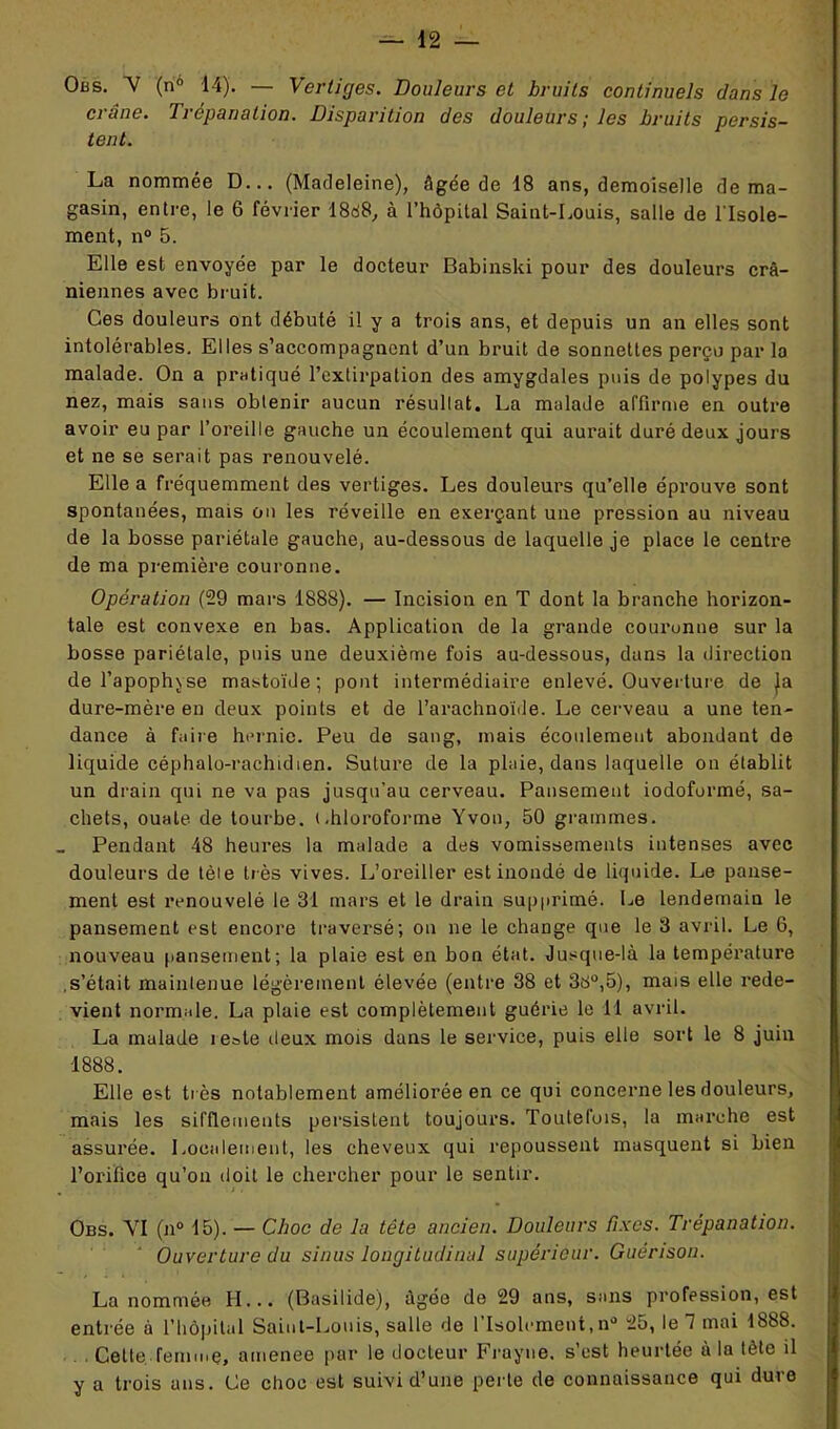 Obs. Y (n° 14). — Vertiges. Douleurs et bruits continuels dans le crâne. Trépanation. Disparition des douleurs; les bruits persis- tent. La nommée D... (Madeleine), âgée de 18 ans, demoiselle de ma- gasin, entre, le 6 février 18d8, à l’hôpital Saint-Louis, salle de l'Isole- ment, n° 5. Elle est envoyée par le docteur Babinski pour des douleurs crâ- niennes avec bruit. Ces douleurs ont débuté il y a trois ans, et depuis un an elles sont intolérables. Elles s’accompagnent d’un bruit de sonnettes perçu par la malade. On a pratiqué l’extirpation des amygdales puis de polypes du nez, mais sans obtenir aucun résultat. La malade affirme en outre avoir eu par l’oreille gauche un écoulement qui aurait duré deux jours et ne se serait pas renouvelé. Elle a fréquemment des vertiges. Les douleurs qu’elle éprouve sont spontanées, mais on les réveille en exerçant une pression au niveau de la bosse pariétale gauche, au-dessous de laquelle je place le centre de ma première couronne. Opération (29 mars 1888). — Incision en T dont la branche horizon- tale est convexe en bas. Application de la grande couronne sur la bosse pariétale, puis une deuxième fois au-dessous, dans la direction de l’apophyse mastoïde; pont intermédiaire enlevé. Ouverture de Ja dure-mère en deux points et de l’arachnoïde. Le cerveau a une ten- dance à faire hernie. Peu de sang, mais écoulement abondant de liquide céphalo-rachidien. Suture de la plaie, dans laquelle on établit un drain qui ne va pas jusqu’au cerveau. Pansement iodoformé, sa- chets, ouate de tourbe, t.hloroforme Yvon, 50 grammes. Pendant 48 heures la malade a des vomissements intenses avec douleurs de tèie très vives. L’oreiller est inondé de liquide. Le panse- ment est renouvelé le 31 mars et le drain supprimé. Le lendemain le pansement est encore traversé; on ne le change que le 3 avril. Le 6, nouveau pansement; la plaie est en bon état. Jusque-là la température .s’était mainlenue légèrement élevée (entre 38 et 38°,5), mais elle rede- vient normale. La plaie est complètement guérie le 11 avril. La malade îeote deux mois dans le service, puis elle sort le 8 juin 1888. Elle est très notablement améliorée en ce qui concerne les douleurs, mais les sifflements persistent toujours. Toutefois, la marche est assurée. Localement, les cheveux qui repoussent masquent si bien l’orifice qu’on doit le chercher pour le sentir. Obs. YI (n° 15). — Choc de la tête ancien. Douleurs fixes. Trépanation. Ouverture du sinus longitudinal supérieur. Guérison. La nommée II... (Basilide), âgée de 29 ans, sans profession, est entrée à l’hôpital Saint-Louis, salle de l’Isolement,n° 25, le 1 mai 1888. . Cette femme, amenee par le docteur Frayne. s’est heurtée à la tète il y a trois ans. Ce choc est suivi d’une perte de connaissance qui dure