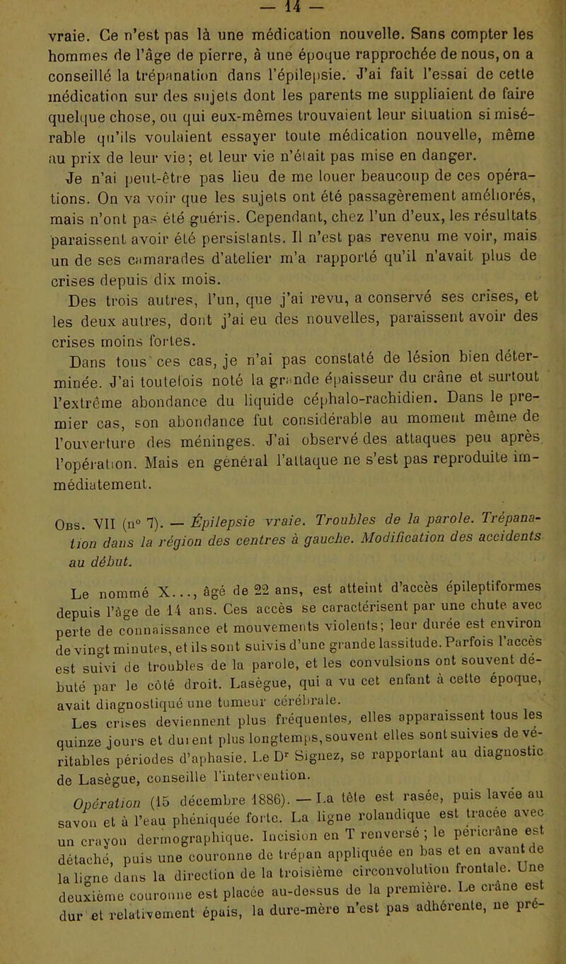 vraie. Ce n’est pas là une médication nouvelle. Sans compter les hommes de l’âge de pierre, à une époque rapprochée de nous, on a conseillé la trépanation dans l’épilepsie. J’ai fait l’essai de cette médication sur des sujels dont les parents me suppliaient de faire quelque chose, ou qui eux-mêmes trouvaient leur situation si misé- rable qu’ils voulaient essayer toute médication nouvelle, même au prix de leur vie; et leur vie n’élait pas mise en danger. Je n’ai peut-être pas lieu de me louer beaucoup de ces opéra- tions. On va voir que les sujets ont été passagèrement améliorés, mais n’ont pas été guéris. Cependant, chez l’un d’eux, les résultats paraissent avoir été persistants. Il n’est pas revenu me voir, mais un de ses camarades d’atelier m’a rapporté qu’il n’avait plus de crises depuis dix mois. Des trois autres, l’un, que j’ai revu, a conservé ses crises, et les deux autres, dont j’ai eu des nouvelles, paraissent avoir des crises moins fortes. Dans tous ces cas, je n’ai pas constaté de lésion bien déter- minée. J’ai toutefois noté la grande épaisseur du crâne et surtout l’extrême abondance du liquide céphalo-rachidien. Dans le pre- mier cas, son abondance fut considérable au moment même de l’ouverture des méninges. J’ai observé des attaques peu après l’opération. Mais en général l’attaque ne s’est pas reproduite im- médiatement. Obs. VII (n° 1). — Épilepsie vraie. Troubles de la parole. Trépana- tion dans la région des centres à gauche. Modification des accidents au début. Le nommé X..., âgé de 22 ans, est atteint d’accès épileptiformes depuis l’âge de 14 ans. Ces accès se caractérisent par une chute avec perte de connaissance et mouvements violents; leur durée est environ de vingt minutes, et ils sont suivis d’une grande lassitude. Parfois l’accès est suivi de troubles de la parole, et les convulsions ont souvent dé- buté par le côté droit. Lasègue, qui a vu cet enfant a cette époque, avait diagnostiqué une tumeur cérébrale. Les crises deviennent plus fréquentes, elles apparaissent tous les quinze jours et duient plus longtemps, souvent elles sont suivies de vé- ritables périodes d’aphasie. Le Dr Signez, se rapportant au diagnostic de Lasègue, conseille l'intervention. Opération (15 décembre 1886). - La tète est rasée, puis lavée au savon et à l’eau phéniquée forte. La ligne rolandique est tracee avec un crayon derrnographique. Incision en T renverse ; le pericrâne est détaché, puis une couronne de trépan appliquée en bas et en avant e lalmne dans la direction de la troisième circonvolution frontale. Lne deuxième couronne est placée au-dessus de la première. Le crâne est dur et relativement épais, la dure-mère n’est pas adhérente, ne pie-