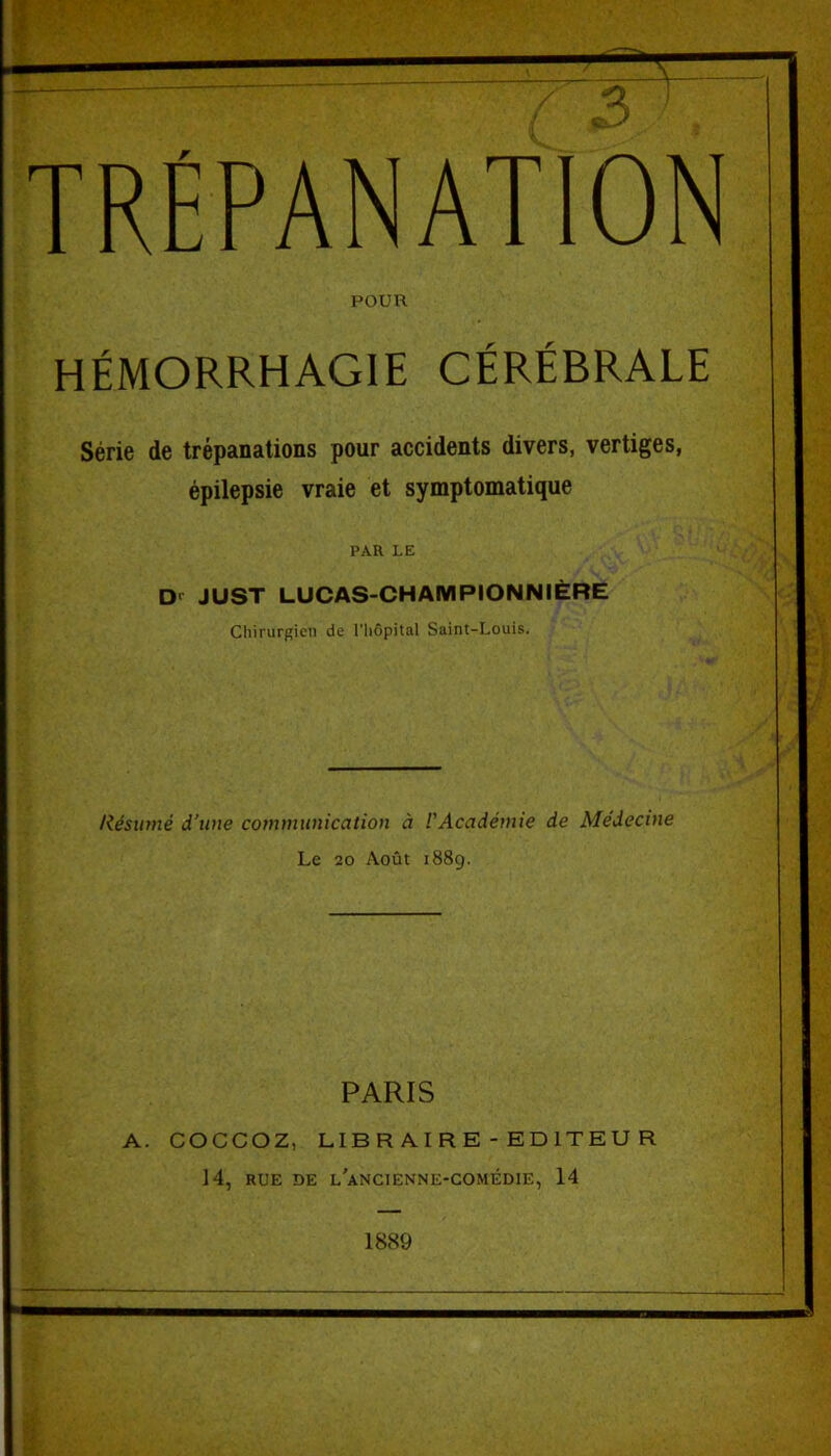 POUR HÉMORRHAGIE CÉRÉBRALE Série de trépanations pour accidents divers, vertiges, épilepsie vraie et symptomatique PAR LE Dr JUST LUCAS-CHAMPIONNIÈRE Chirurgien de l'hôpital Saint-Louis. Résumé d’une communication à l'Académie de Médecine Le 20 Août 1889. PARIS A. COCCOZ, LIBRAIRE-EDITEUR 14, RUE DE L’ANCIEN NE-COMÉDIE, 14