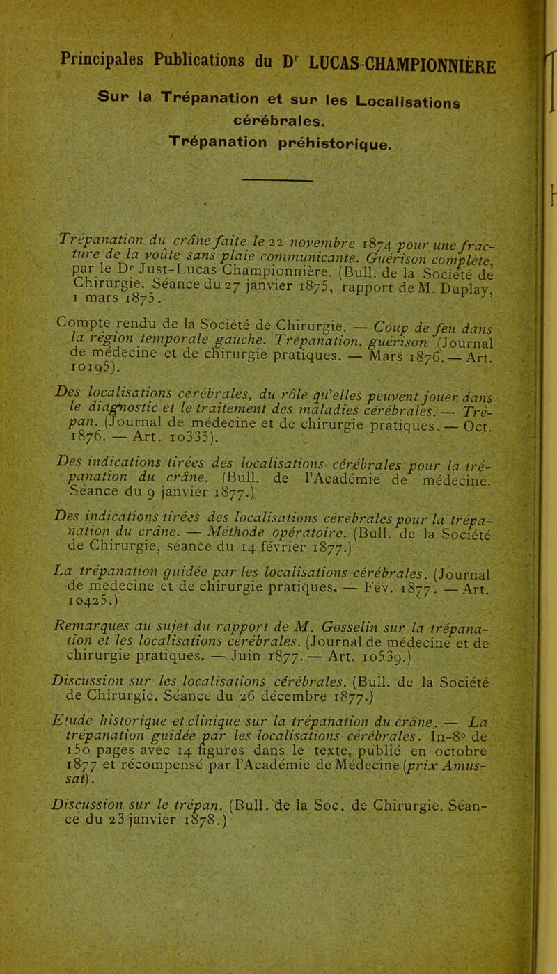 Principales Publications du D' LUCAS-CHAMPIONNIÈRE Sur la Trépanation et sur les Localisations cérébrales. Trépanation préhistorique. Trépanation du^ et ane faite le 22 novembre 1874 pour une frac- turede la voûte sans plaie communicante. Guérison complète par le 13* Just-Lucas Championnière. (Bull, de la Société de Chirurgie. Séance du 27 janvier 1875, rapport deM. Duplav 1 mars 1873. ■ v Compte rendu de la Société de Chirurgie. — Coup de feu dans la région temporale gauche. Trépanation, guérison (Journal de medecine et de chirurgie pratiques. — Mars 1876 — Art 10195). Des localisations cérébrales, du rôle qu'elles peuvent jouer dans le diagnostic et le traitement des maladies cérébrales. — Tré- pan. (Journal de médecine et de chirurgie pratiques. — Oct 1876. — Art. io335). Des indications tirées des localisations cérébrales pour la tré- panation du crâne. (Bull, de l’Académie de médecine. Séance du 9 janvier 1S77.) Des indications tirées des localisations cérébrales pour la trépa- nation du crâne. — Méthode opératoire. (Bull, de la Société de Chirurgie, séance du 14 février 1877.) La trépanation guidée par les localisations cérébrales. (Journal de médecine et de chirurgie pratiques. — Fév. 1877. —Art. 10425.) Remarques au sujet du rapport de M. Gosselin sur la trépana- tion et les localisations cérébrales. (Journal de médecine et de chirurgie pratiques. — Juin 1877. — Art. 1 o53g.) Discussion sur les localisations cérébrales. (Bull, de la Société de Chirurgie. Séance du 26 décembre 1877.) Euide historique et clinique sur la trépanation du crâne. — La trépanation guidée par les localisations cérébrales. In-8° de i5o pages avec 14 ngures dans le texte, publié en octobre 1877 et récompensé par l’Académie de Médecine (prix Amus- sat). Discussion sur le trépan. (Bull.'de la Soc. de Chirurgie. Séan- ce du 23 janvier 1878.)