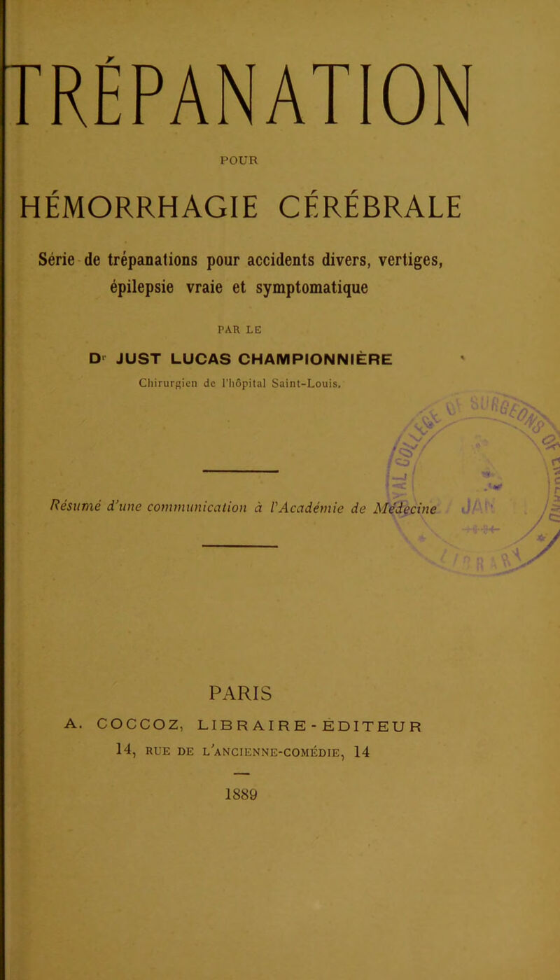 rRÉPANATION POUR HÉMORRHAGIE CÉRÉBRALE Série de trépanations pour accidents divers, vertiges, épilepsie vraie et symptomatique PAR LE Dr JUST LUCAS CHAMPION N 1ÈRE Chirurgien de l'hôpital Saint-Louis. — i Résumé d’une communication à l'Académie de Médecine PARIS A. COCCOZ, LIBRAIRE-EDITEUR 14, RUE DE L ANCIENNE-COMÉDIE, 14 1889