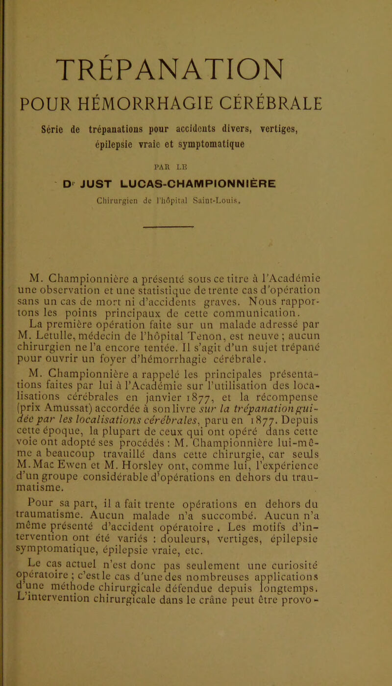 POUR HÉMORRHAGIE CÉRÉBRALE Série de trépanations pour accidents divers, vertiges, épilepsie vraie et symptomatique PAR LE D' JUST LUCAS-CHAMPION N 1ÈRE Chirurgien de l’hôpital Saint-Louis, M. Championnière a présenté sous ce titre à l'Académie une observation et une statistique de trente cas d’opération sans un cas de mort ni d’accidents graves. Nous rappor- tons les points principaux de cette communication. La première opération faite sur un malade adressé par M. Letulle,médecin de l’hôpital Tenon, est neuve; aucun chirurgien ne l’a encore tentée. Il s’agit d’un sujet trépané pour ouvrir un foyer d’hémorrhagie cérébrale. M. Championnière a rappelé les principales présenta- tions faites par lui à l’Académie sur l’utilisation des loca- lisations cérébrales en janvier 1877, et la récompense (prix Amussat) accordée à son livre sur la trépanation gui- dée par les localisations cérébrales, paru en 1877. Depuis cette époque, la plupart de ceux qui ont opéré dans cette voie ont adopté ses procédés: M. Championnière lui-mê- me a beaucoup travaillé dans cette chirurgie, car seuls M.Mac Ewen et M. Horsley ont, comme lui, l’expérience d’un groupe considérable d’opérations en dehors du trau- matisme. Pour sa part, il a fait trente opérations en dehors du traumatisme. Aucun malade n’a succombé. Aucun n’a même présenté d’accident opératoire . Les motifs d’in- tervention ont été variés : douleurs, vertiges, épilepsie symptomatique, épilepsie vraie, etc. Le cas actuel n’est donc pas seulement une curiosité opératoire ; c’est le cas d’une des nombreuses applications dune méthode chirurgicale défendue depuis longtemps. L intervention chirurgicale dans le crâne peut être provo-