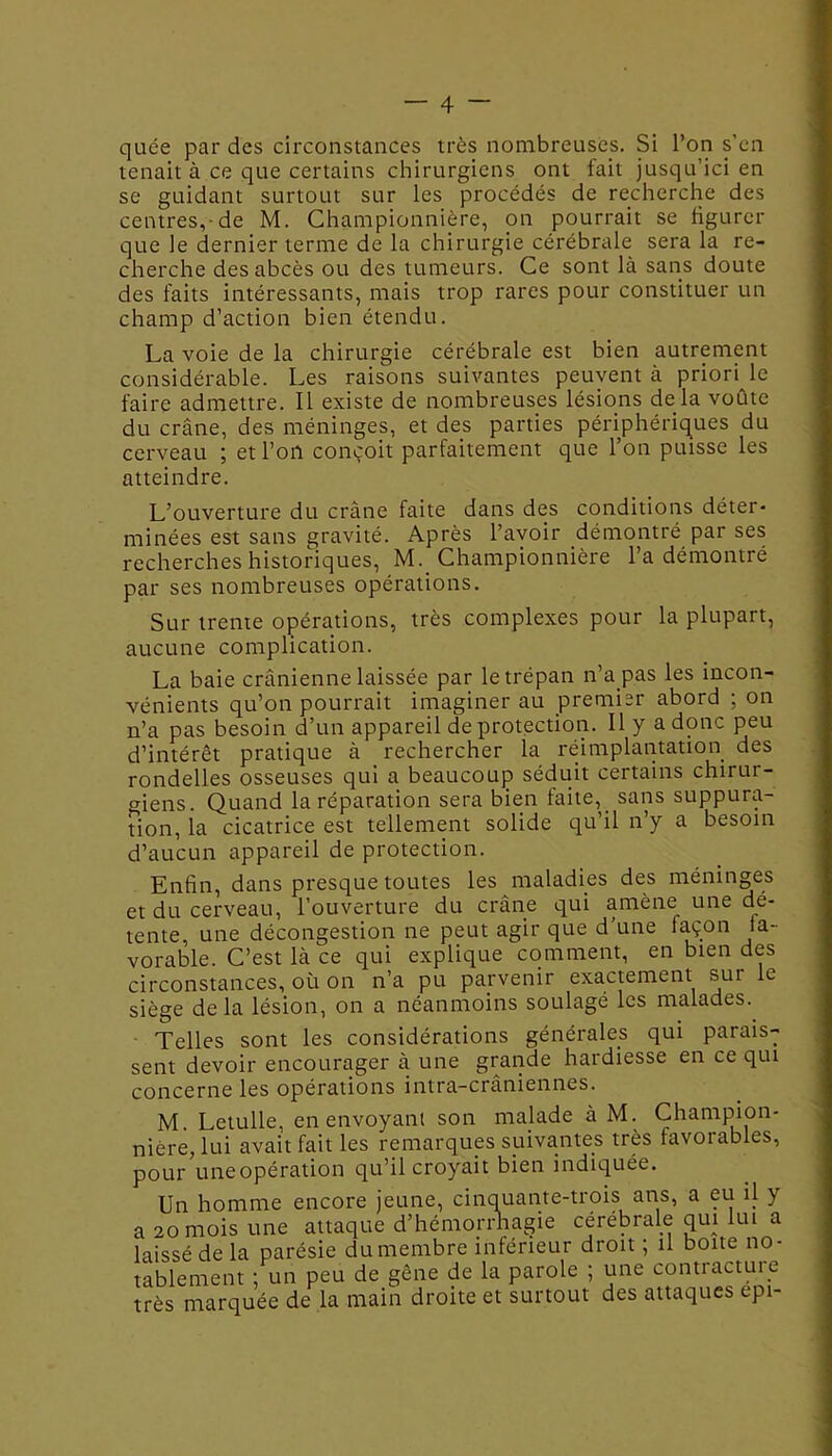 quce par des circonstances très nombreuses. Si l’on s'en tenait à ce que certains chirurgiens ont fait jusqu’ici en se guidant surtout sur les procédés de recherche des centres,-de M. Championnière, on pourrait se figurer que le dernier terme de la chirurgie cérébrale sera la re- cherche des abcès ou des tumeurs. Ce sont là sans doute des faits intéressants, mais trop rares pour constituer un champ d’action bien étendu. La voie de la chirurgie cérébrale est bien autrement considérable. Les raisons suivantes peuvent à priori le faire admettre. Il existe de nombreuses lésions delà voûte du crâne, des méninges, et des parties périphériques du cerveau ; et l’on conçoit parfaitement que l’on puisse les atteindre. L’ouverture du crâne faite dans des conditions déter- minées est sans gravité. Après l’avoir démontré pai ses recherches historiques, M._ Championnière l’a démontré par ses nombreuses opérations. Sur trente opérations, très complexes pour la plupart, aucune complication. La baie crânienne laissée par le trépan n’a pas les incon- vénients qu’on pourrait imaginer au premier abord ; on n’a pas besoin d’un appareil de protection. Il y a donc peu d’intérêt pratique à rechercher la réimplantation des rondelles osseuses qui a beaucoup séduit certains chirur- giens. Quand la réparation sera bien faite, sans suppura- tion, la cicatrice est tellement solide qu’il n’y a besoin d’aucun appareil de protection. Enfin, dans presque toutes les maladies des méninges et du cerveau, l’ouverture du crâne qui amène une dé- tente, une décongestion ne peut agir que d’une façon fa- vorable. C’est là ce qui explique comment, en bien des circonstances, où on n’a pu parvenir exactement sur le siège delà lésion, on a néanmoins soulagé les malades. Telles sont les considérations générales qui parais- sent devoir encourager à une grande hardiesse en ce qui concerne les opérations intra-crâniennes. M. Letulle, en envoyant son malade à M. Champion- nière, lui avait fait les remarques suivantes très favorables, pour uneopération qu’il croyait bien indiquée. Un homme encore jeune, cinquante-trois ans, a eu il y a 20 mois une attaque d’hémorrhagie cérébrale qui lui a laissé de la parésie du membre inférieur droit ; il boite no- tablement ; un peu de gêne de la parole ; une contracture très marquée de la main droite et surtout des attaques epi-