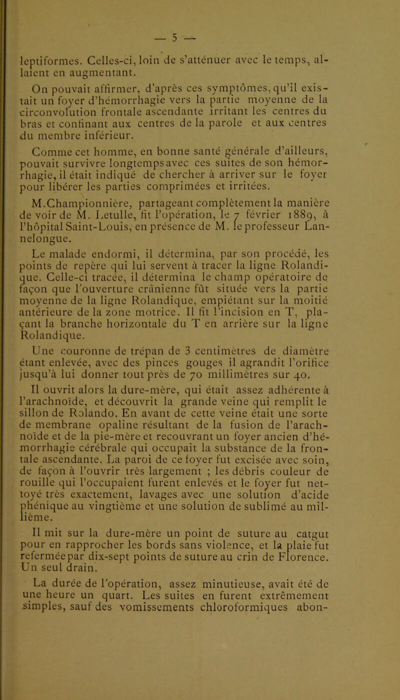 leptiformes. Celles-ci, loin de s’atténuer avec le temps, al- laient en augmentant. On pouvait affirmer, d’après ces symptômes, qu’il exis- tait un foyer d’hémorrhagie vers la partie moyenne de la circonvolution frontale ascendante irritant les centres du bras et confinant aux centres de la parole et aux centres du membre inférieur. Comme cet homme, en bonne santé générale d’ailleurs, pouvait survivre longtemps avec ces suites de son hémor- rhagie, il était indiqué de chercher à arriver sur le foyer pour libérer les parties comprimées et irritées. M.Championnière, partageant complètement la manière de voir de M. Letulle, fit l’opération, le 7 février 1889, à l’hôpital Saint-Louis, enprésencede M. leprofesseur Lan- nelongue. Le malade endormi, il détermina, par son procédé, les points de repère qui lui servent à tracer la ligne Rolandi- que. Celle-ci tracée, il détermina le champ opératoire de façon que l'ouverture crânienne fût située vers la partie moyenne de la ligne Rolandique, empiétant sur la moitié antérieure de la zone motrice. Il lit l’incision en T, pla- çant la branche horizontale du T en arrière sur la ligne Rolandique. Une couronne de trépan de 3 centimètres de diamètre étant enlevée, avec des pinces gouges il agrandit l’orifice jusqu’à lui donner tout près de 70 millimètres sur 40. Il ouvrit alors la dure-mère, qui était assez adhérente à l’arachnoïde, et découvrit la grande veine qui remplit le sillon de Rolando. En avant de cette veine était une sorte de membrane opaline résultant de la fusion de l’arach- noïde et de la pie-mère et recouvrant un foyer ancien d’hé- morrhagie cérébrale qui occupait la substance de la fron- tale ascendante. La paroi de ce foyer fut excisée avec soin, de façon à l’ouvrir très largement ; les débris couleur de rouille qui l’occupaient furent enlevés et le foyer fut net- toyé très exactement, lavages avec une solution d’acide phénique au vingtième et une solution de sublimé au mil- lième. Il mit sur la dure-mère un point de suture au catgut pour en rapprocher les bords sans violence, et la plaie fut refermée par dix-sept points desutureau crin de Florence. Un seul drain. La durée de l’opération, assez minutieuse, avait été de une heure un quart. Les suites en furent extrêmement simples, sauf des vomissements chloroformiques abon-