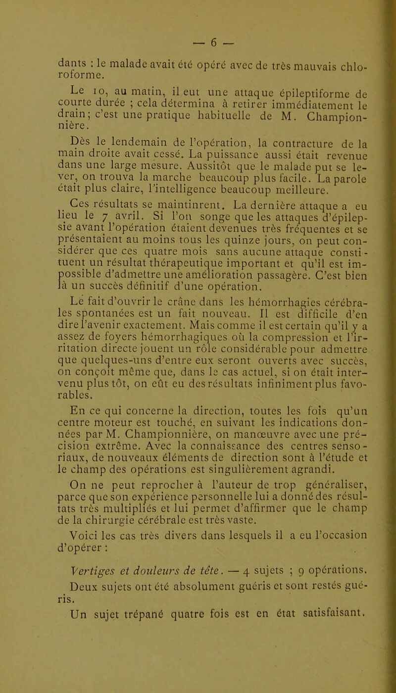 dants : le malade avait été opéré avec de très mauvais chlo- roforme. Le io, au matin, il eut une attaque épileptiforme de courte durée ; cela détermina à retirer immédiatement le diain; c est une pratique habituelle de M. Champion- nière. Dès le lendemain de l’opération, la contracture de la main droite avait cessé. La puissance aussi était revenue dans une large mesure. Aussitôt que le malade put se le- ver, on trouva la marche beaucoup plus facile. La parole était plus claire, l’intelligence beaucoup meilleure. Ces résultats se maintinrent. La dernière attaque a eu lieu le 7 avril. Si l’on songe que les attaques d’épilep- sie avant l’opération étaient devenues très fréquentes et se présentaient au moins tous les quinze jours, on peut con- sidérer que ces quatre mois sans aucune attaque consti- tuent un résultat thérapeutique important et qu’il est im- possible d’admettre une amélioration passagère. C’est bien là un succès définitif d’une opération. Le fait d’ouvrir le crâne dans les hémorrhagies cérébra- les spontanées est un fait nouveau. Il est difficile d’en dire l’avenir exactement. Mais comme il est certain qu’il y a assez de foyers hémorrhagiques où la compression et l’ir- ritation directe jouent un rôle considérable pour admettre que quelques-uns d’entre eux seront ouverts avec succès, on conçoit même que, dans le cas actuel, si on était inter- venu plus tôt, on eût eu des résultats infiniment plus favo- rables. En ce qui concerne la direction, toutes les fois qu’un centre moteur est touché, en suivant les indications don- nées par M. Championnière, on manœuvre avec une pré- cision extrême. Avec la connaissance des centres senso- riaux, de nouveaux éléments de direction sont à l’étude et le champ des opérations est singulièrement agrandi. On ne peut reprocher à l’auteur de trop généraliser, parce que son expérience personnelle lui a donné des résul- tats très multipliés et lui permet d’affirmer que le champ de la chirurgie cérébrale est très vaste. Voici les cas très divers dans lesquels il a eu l’occasion d’opérer : Vertiges et douleurs de tête. — 4 sujets ; 9 opérations. Deux sujets ont été absolument guéris et sont restés gué- ris. Un sujet trépané quatre fois est en état satisfaisant.