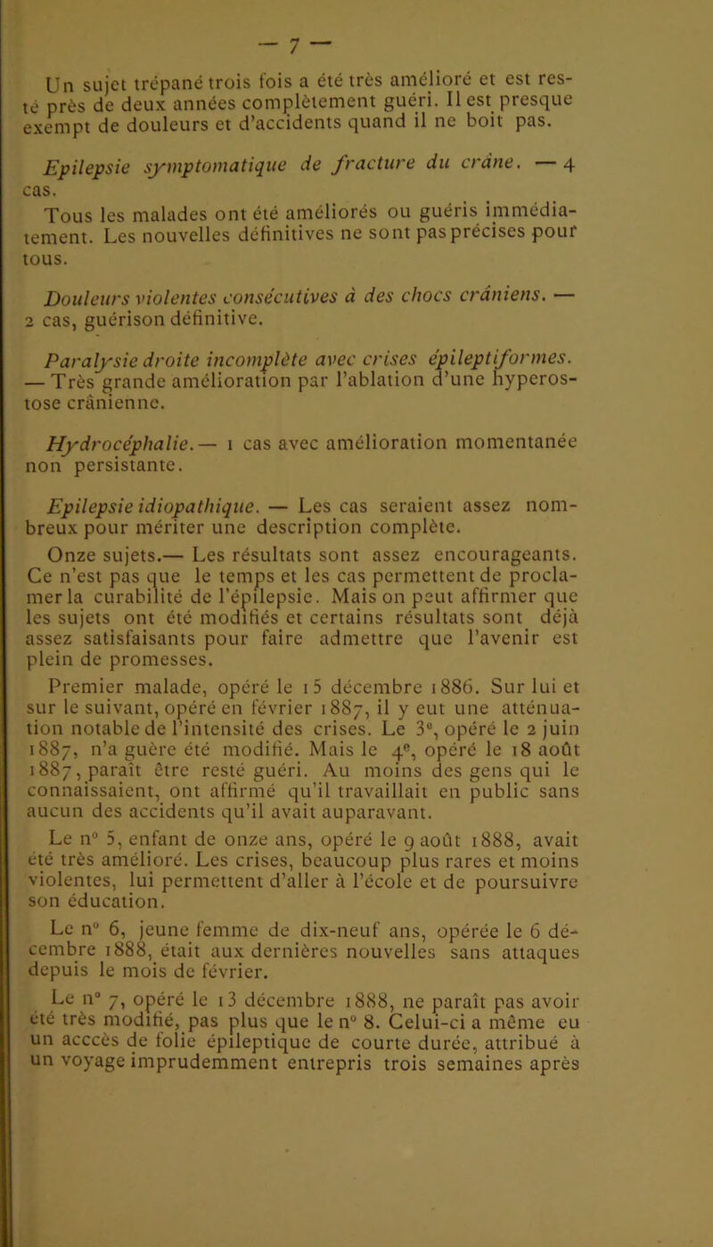 Un sujet trépané trois fois a été très amélioré et est res- té près de deux années complètement guéri. Il est presque exempt de douleurs et d’accidents quand il ne boit pas. Epilepsie symptomatique de fracture du crâne. —4 cas. Tous les malades ont été améliorés ou guéris immédia- tement. Les nouvelles définitives ne sont pas précises pour tous. Douleurs violentes consécutives à des chocs crâniens. — 2 cas, guérison définitive. Paralysie droite incomplète avec crises épileptiformes. — Très grande amélioration par l’ablation d’une hyperos- tose crânienne. Hydrocéphalie.— 1 cas avec amélioration momentanée non persistante. Epilepsie idiopathique. — Les cas seraient assez nom- breux pour mériter une description complète. Onze sujets.— Les résultats sont assez encourageants. Ce n’est pas que le temps et les cas permettent de procla- mer la curabilité de l’épilepsie. Mais on peut affirmer que les sujets ont été modifiés et certains résultats sont déjà assez satisfaisants pour faire admettre que l’avenir est plein de promesses. Premier malade, opéré le i5 décembre 1886. Sur lui et sur le suivant, opéré en février 1887, il y eut une atténua- tion notable de l’intensité des crises. Le 3e, opéré le 2 juin 1887, n’a guère été modifié. Mais le 4e, opéré le 18 août 1887, paraît être resté guéri. Au moins des gens qui le connaissaient, ont affirmé qu’il travaillait en public sans aucun des accidents qu’il avait auparavant. Le n° 5, enfant de onze ans, opéré le g août 1888, avait été très amélioré. Les crises, beaucoup plus rares et moins violentes, lui permettent d’aller à l’école et de poursuivre son éducation. Le n° 6, jeune femme de dix-neuf ans, opérée le 6 dé- cembre 1888, était aux dernières nouvelles sans attaques depuis le mois de février. Le n° 7, opéré le t3 décembre 1888, ne paraît pas avoir été très modifié, pas plus que le n° 8. Celui-ci a même eu un acccès de folie épileptique de courte durée, attribué à un voyage imprudemment entrepris trois semaines après