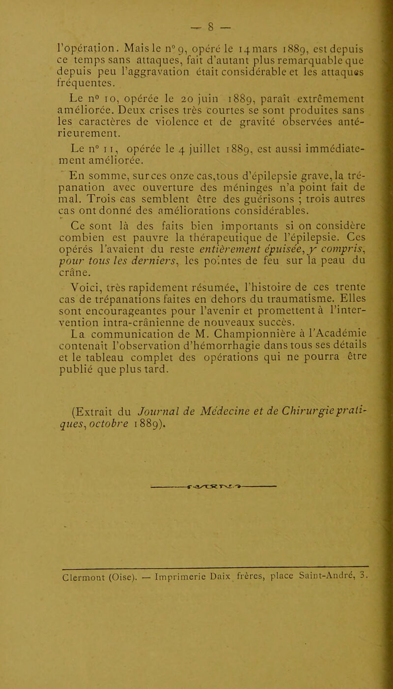 l’opération. Mais le n°9, opéré le 14mars 1889, est depuis ce temps sans attaques, fait d’autant plus remarquable que depuis peu l’aggravation était considérable et les attaques fréquentes. Le n° 10, opérée le 20 juin 1889, paraît extrêmement améliorée. Deux crises très courtes se sont produites sans les caractères de violence et de gravité observées anté- rieurement. Le n° 11, opérée le 4 juillet 1889, est aussi immédiate- ment améliorée. En somme, surces on/c cas,tous d’épilepsie grave, la tré- panation avec ouverture des méninges n’a point fait de mal. Trois cas semblent être des guérisons ; trois autres cas ont donné des améliorations considérables. Ce sont là des faits bien importants si on considère combien est pauvre la thérapeutique de l’épilepsie. Ces opérés l’avaient du reste entièrement épuisée, y compris, pour tous les derniers, les pointes de feu sur la peau du crâne. Voici, très rapidement résumée, l’histoire de ces trente cas de trépanations faites en dehors du traumatisme. Elles sont encourageantes pour l’avenir et promettent à l’inter- vention intra-crânienne de nouveaux succès. La communication de M. Championnière à l’Académie contenait l’observation d’hémorrhagie dans tous ses détails et le tableau complet des opérations qui ne pourra être publié que plus tard. (Extrait du Journal de Médecine et de Chirurgie prati- ques,octobre 1889).