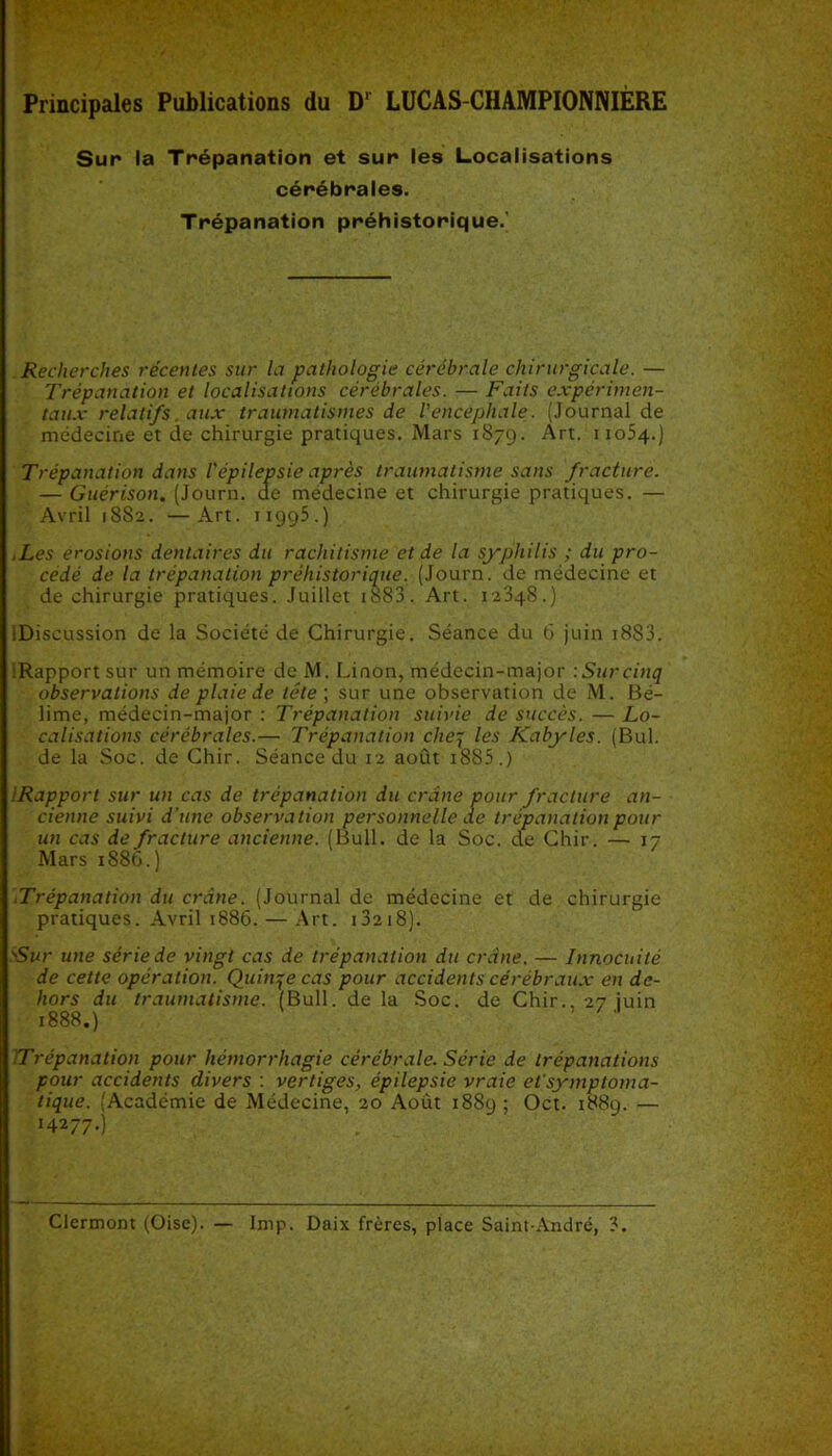 Principales Publications du D1 LUCAS-CHAMPIONNIÈRE Sur la Trépanation et sur les Localisations cérébrales. Trépanation préhistorique.' Recherches récentes sur la pathologie cérébrale chirurgicale. — Trépanation et localisations cérébrales. — Faits expérimen- taux relatifs aux traumatismes de l'encéphale. (Journal de médecine et de chirurgie pratiques. Mars 1879. Art. 11054.) Trépanation dans l'épilepsie après traumatisme sans fracture. — Guérison. (Journ. de médecine et chirurgie pratiques. — Avril 1882. —Art. 11995.) Les érosions dentaires du rachitisme et de la syphilis ; du pro- cédé de la trépanation préhistorique. (Journ. de médecine et de chirurgie pratiques. Juillet 1883. Art. 12348.) ^Discussion de la Société de Chirurgie. Séance du 6 juin i8S3. :Rapportsur un mémoire de M. Linon, médecin-major : Sur cinq observations de plaie de tête ; sur une observation de M. Bé- lime, médecin-major : Trépanation suivie de succès. — Lo- calisations cérébrales.— Trépanation cheq les Kabyles. (Bul. de la Soc. de Chir. Séance du 12 août 1885.) IRapport sur un cas de trépanation du crâne pour fracture an- cienne suivi d’une observation personnelle de trépanation pour un cas de fracture ancienne. (Bull, de la Soc. de Chir. — 17 Mars 1886.) Trépanation du crâne. (Journal de médecine et de chirurgie pratiques. Avril 1886. — Art. 13218). Sur une série de vingt cas de trépanation du crâne. — Innocuité de cette opération. Quinze cas pour accidents cérébraux en de- hors du traumatisme. (Bull, de la Soc. de Chir.. 27 juin 1888.) ' Trépanation pour hémorrhagie cérébrale. Série de trépanations pour accidents divers : vertiges, épilepsie vraie et’symptoma- tique. (Académie de Médecine, 20 Août 1889 ! Oct. 1889. — *4* 77-)