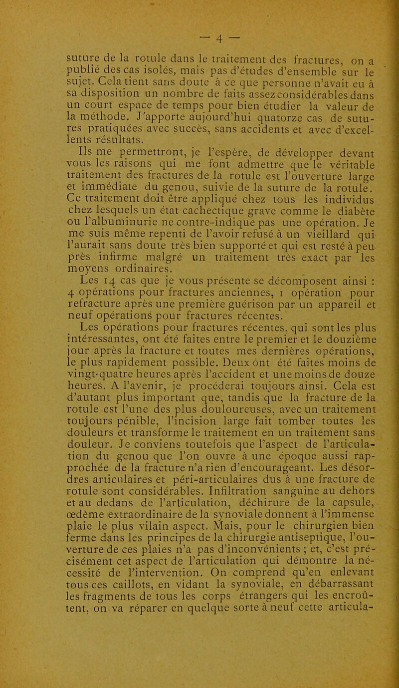 suture de la rotule dans le traitement des fractures, on a publié des cas isolés, mais pas d’études d’ensemble sur le sujet. Cek tient sans doute à ce que personne n’avait eu à sa disposition un nombre de laits assez considérables dans un court espace de temps pour bien étudier la valeur de la méthode. J’apporte aujourd’hui quatorze cas de sutu- res pratiquées avec succès, sans accidents et avec d’excel- lents résultats. Ils me permettront, je l’espère, de développer devant vous les raisons qui me font admettre que le véritable traitement des fractures de la rotule est l’ouverture large et imniédiate du genou, suivie de la suture de la rotule. Ce traitement doit être appliqué chez tous les individus chez lesquels un état cachectique grave comme le diabète ou l'albuminurie ne contre-indique pas une opération. Je me suis même repenti de l’avoir refusé à un vieillard qui l’aurait sans doute très bien supporté et qui est resté à peu près infirme malgré un traitement très exact par les moyens ordinaires. Les 14 cas que je vous présente se décomposent ainsi : 4 opérations pour fractures anciennes, i opération pour refracture après une première guérison par un appareil et neuf opérations pour fractures récentes. Les opérations pour fractures récentes, qui sont les plus intéressantes, ont été faites entre le premier et le douzième jour après la fracture et toutes mes dernières opérations, le plus rapidement possible. Deux ont été faites moins de vingt-quatre heures après l’accident et une moins de douze heures. A l’avenir, je procéderai toujours ainsi. Cela est d’autant plus important que, tandis que la fracture de la rotule est l’une des plus douloureuses, avec un traitement toujours pénible, l’incision large fait tomber toutes les douleurs et transforme le traitement en un traitement sans douleur. Je conviens toutefois que l’aspect de l’articula- tion du genou que l’on ouvre à une époque aussi rap- prochée de la fracture n’a rien d’encourageant. Les désor- dres articulaires et péri-articulaires dus à une fracture de rotule sont considérables. Infiltration sanguine au dehors et au dedans de l’articulation, déchirure de la capsule, œdème extraordinaire de la synoviale donnent à l’immense plaie le plus vilain aspect. Mais, pour le chirurgien bien ferme dans les principes de la chirurgie antiseptique, l’ou- verture de ces plaies n’a pas d’inconvénients ; et, c’est pré- cisément cet aspect de l’articulation qui démontre la né- cessité de l’intervention. On comprend qu’en enlevant tous ces caillots, en vidant la synoviale, en débarrassant les fragments de tous les corps étrangers qui les encroû- tent, on va réparer en quelque sorte à neuf cette articula-