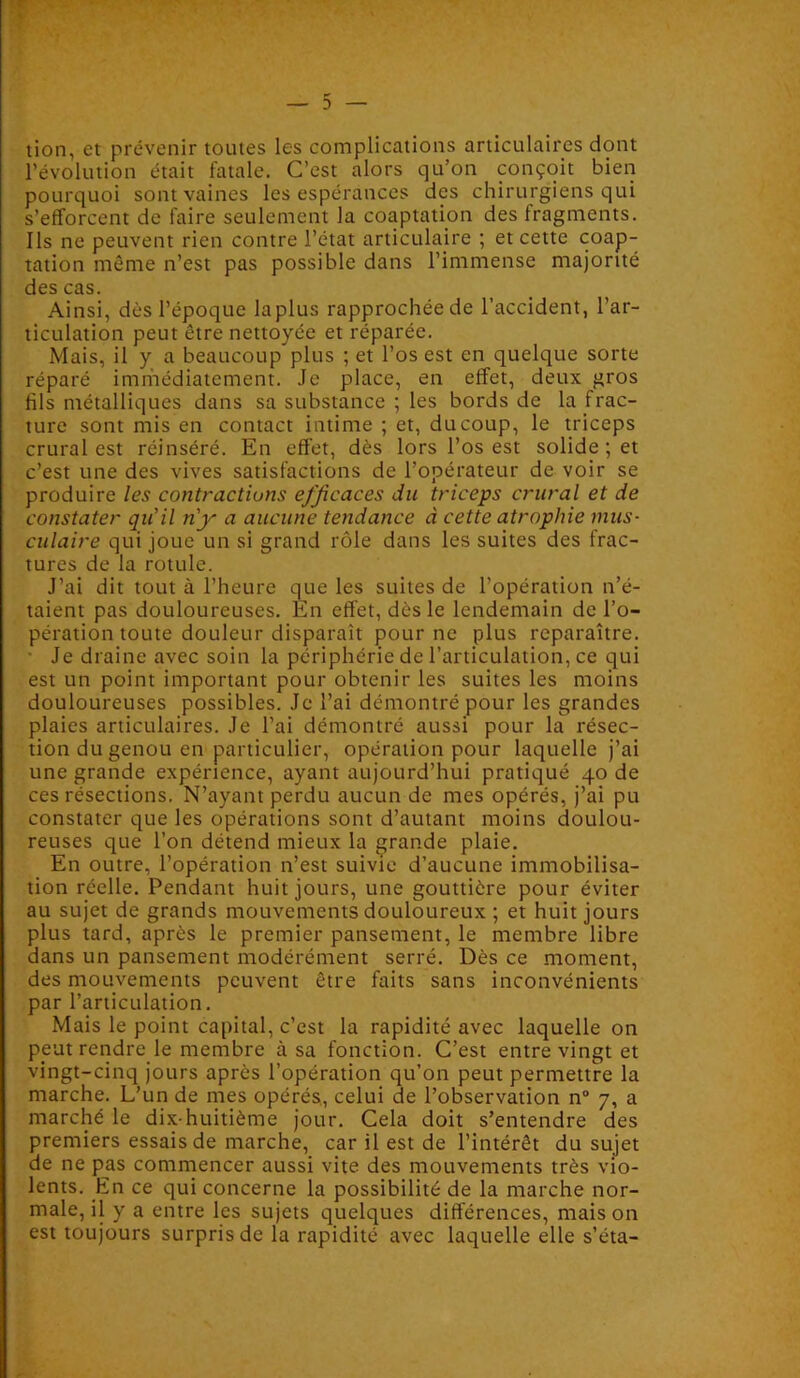 lion, et prévenir toutes les complications articulaires dont l’évolution était fatale. C’est alors qu’on conçoit bien pourquoi sont vaines les espérances des chirurgiens qui s’efforcent de faire seulement la coaptation des fragments. Ils ne peuvent rien contre l’état articulaire ; et cette coap- tation même n’est pas possible dans l’immense majorité des cas. Ainsi, dès l’époque laplus rapprochée de l’accident, l’ar- ticulation peut être nettoyée et réparée. Mais, il y a beaucoup plus ; et l’os est en quelque sorte réparé immédiatement. Je place, en effet, deux gros fils métalliques dans sa substance ; les bords de la frac- ture sont mis en contact intime ; et, du coup, le triceps crural est réinséré. En effet, dès lors l’os est solide ; et c’est une des vives satisfactions de l’opérateur de voir se produire les contractions efficaces du triceps crural et de constater qu'il n'y a aucune tendance à cette atrophie mus- culaire qui joue un si grand rôle dans les suites des frac- tures de la rotule. J’ai dit tout à l’heure que les suites de l’opération n’é- taient pas douloureuses. En effet, dès le lendemain de l’o- pération toute douleur disparaît pour ne plus reparaître. • Je draine avec soin la périphérie de l’articulation, ce qui est un point important pour obtenir les suites les moins douloureuses possibles. Je l’ai démontré pour les grandes plaies articulaires. Je l’ai démontré aussi pour la résec- tion du genou en particulier, opération pour laquelle j’ai une grande expérience, ayant aujourd’hui pratiqué 40 de ces résections. N’ayant perdu aucun de mes opérés, j’ai pu constater que les opérations sont d’autant moins doulou- reuses que l’on détend mieux la grande plaie. En outre, l’opération n’est suivie d’aucune immobilisa- tion réelle. Pendant huit jours, une gouttière pour éviter au sujet de grands mouvements douloureux ; et huit jours plus tard, après le premier pansement, le membre libre dans un pansement modérément serré. Dès ce moment, des mouvements peuvent être faits sans inconvénients par l’articulation. Mais le point capital, c’est la rapidité avec laquelle on peut rendre le membre à sa fonction. C’est entre vingt et vingt-cinq jours après l’opération qu’on peut permettre la marche. L’un de mes opérés., celui de l’observation n° 7, a marché le dix-huitième jour. Cela doit s’entendre des premiers essais de marche, car il est de l’intérêt du sujet de ne pas commencer aussi vite des mouvements très vio- lents. En ce qui concerne la possibilité de la marche nor- male, il y a entre les sujets quelques différences, mais on est toujours surpris de la rapidité avec laquelle elle s’éta-