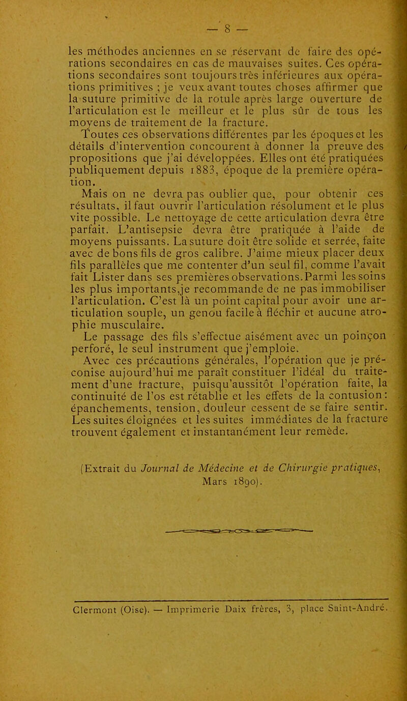 les méthodes anciennes en se réservant de faire des opé- rations secondaires en cas de mauvaises suites. Ces opéra- tions secondaires sont toujours très inférieures aux opéra- tions primitives ; je veux avant toutes choses affirmer que la suture primitive de la rotule après large ouverture de l’articulation est le meilleur et le plus sûr de tous les moyens de traitement de la fracture. Toutes ces observations différentes parles époqueset les détails d’intervention concourent à donner la preuve des propositions que j’ai développées. Elles ont été pratiquées publiquement depuis i883, époque de la première opéra- tion. Mais on ne devra pas oublier que, pour obtenir ces résultats, il faut ouvrir l’articulation résolument et le plus vite possible. Le nettoyage de cette articulation devra être parfait. L’antisepsie devra être pratiquée à l’aide de moyens puissants. La suture doit être solide et serrée, faite avec de bons fils de gros calibre. J’aime mieux placer deux fils parallèles que me contenter d’un seul fil, comme l’avait fait Lister dans ses premières observations. Parmi les soins les plus importants,je recommande de ne pas immobiliser l’articulation. C’est là un point capital pour avoir une ar- ticulation souple, un genou facile à fléchir et aucune atro- phie musculaire. Le passage des fils s’effectue aisément avec un poinçon perforé, le seul instrument que j’emploie. Avec ces précautions générales, l’opération que je pré- conise aujourd’hui me paraît constituer l’idéal du traite- ment d’une fracture, puisqu’aussitôt l’opération faite, la continuité de l’os est rétablie et les effets de la contusion: épanchements, tension, douleur cessent de se faire sentir. Les suites éloignées et les suites immédiates de la fracture trouvent également et instantanément leur remède. (Extrait du Journal de Médecine et de Chirurgie pratiques^ Mars 1890).