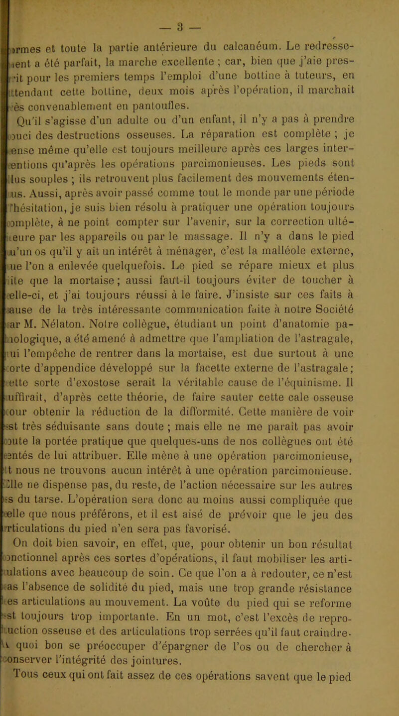 jrmes et toute la partie antérieure du calcanéum. Le redresse- ment a été parfait, la marche excellente ; car, bien ([ue j’aie pres- •it pour les premiers temps l’emploi d’une bottine à tuteurs, en tttendant cette bottine, deux mois après l’opération, il marchait l'ès convenablement en pantoufles. Qu'il s’agisse d’un adulte ou d’un enfant, il n’y a pas à prendre ouci des destructions osseuses. La réparation est complète ; je .«nse même qu’elle est toujours meilleure après ces larges inter- tentions qn’après les opérations parcimonieuses. Les pieds sont llus souples ; ils retrouvent plus facilement des mouvements éten- us. Aussi, après avoir passé comme tout le monde par une période Thésitation, je suis bien résolu à pi-atiquer une opération toujours oomplète, à ne point compter sur l’avenir, sur la correction ulté- iteure par les appareils ou par le massage. Il n’y a dans le pied liu’un os qu’il y ait un intérêt à ménager, c’est la malléole externe, me l’on a enlevée quelquefois. Le pied se répare mieux et plus iile que la mortaise; aussi lairt-il toujours éviter de toucher à ælle-ci, et j’ai toujours réussi à le faire. J’insiste sur ces faits à «use de la très intéressante communication fuite à notre Société ar M. Nélaton. Noire collègue, étudiant un point d’anatomie pa- iiiologique, a été amené à admettre que l’ampliation de l’astragale, lui l’empêche de rentrer dans la mortaise, est due surtout à une corte d’appendice développé sur la facette externe de l’astragale; mite sorte d’exostose serait la véritable cause de l’équinisme. 11 mffirait, d’après cette théorie, de faire sauter cette cale osseuse ftour obtenir la réduction de la difformité. Cette manière de voir !Æt très séduisante sans doute ; mais elle ne me parait pas avoir ODute la portée pratique que quelques-uns de nos collègues ont été tentés de lui attribuer. Elle mène à une opération parcimonieuse, tt nous ne trouvons aucun intérêt à une opération parcimonieuse. IClle ne dispense pas, du reste, de l’action nécessaire sur les autres îS du tarse. L’opération sera donc au moins aussi compliquée que telle que nous préférons, et il est aisé de prévoir que le jeu des rrticulations du pied n’en sera pas favorisé. On doit bien savoir, en effet, que, pour obtenir un bon résultat Lonctionnel après ces sortes d’opérations, il faut mobiliser les arti- lulations avec beaucoup de soin. Ce que l’on a à redouter, ce n’est ims l’absence de solidité du pied, mais une trop grande résistance l-es articulations au mouvement. La voûte du jiied qui se reforme '-st toujours trop importante. En un mot, c’est l’excès de repro- : .uction osseuse et des articulations trop serrées qu’il faut craindre- A quoi bon se préoccuper d'épargner de l’os ou de chercher à conserver l'intégrité des jointures. Tous ceux qui ont fait assez de ces opérations savent que le pied