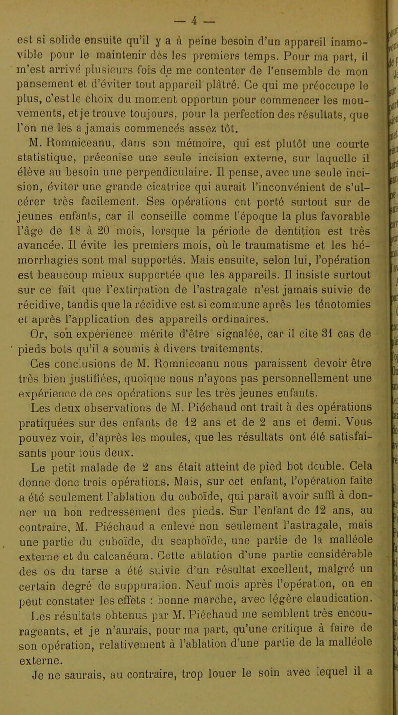 est si solide ensuite qu’il y a à peine besoin d’un appareil inamo- vible pour le maintenir dès les premiers temps. Pour ma part, il m’est arrivé plusieurs fois de me contenter de l’ensemble de mon pansement et d’éviter tout appareil plâtré. Ce qui me préoccupe le plus, c’est le choix du moment opportun pour commencer les mou- vements, et je trouve toujours, pour la perfection des résultats, que l’on ne les a jamais commencés assez tôt. M. Romniceanu, dans son mémoire, qui est plutôt une courte statistique, préconise une seule incision externe, sur laquelle il élève au besoin une perpendiculaire. Il pense, avec une seule inci- sion, éviter une grande cicatrice qui aurait l’inconvénient de s’ul- cérer très facilement. Ses opérations ont porté surtout sur de jeunes enfants, car il conseille comme l’époque la plus favorable l’âge de 18 à 20 mois, lorsque la période de dentition est très avancée. Il évite les premiers mois, où le traumatisme et les hé- morrhagies sont mal supportés. Mais ensuite, selon lui, l’opération est beaucoup mieux supportée que les appareils. Il insiste surtout sur ce fait que l’extirpation de l’astragale n’est jamais suivie de récidive, tandis que la récidive est si commune après les ténotomies et après l’application des appareils ordinaires. Or, son expérience mérite d’être signalée, car il cite 31 cas de pieds bots qu’il a soumis à divers traitements. Ces conclusions de M. Romniceanu nous paraissent devoir être très bien justifiées, quoique nous n’ayons pas personnellement une expérience de ces opérations sur les très jeunes enfants. Les deux observations de M. Piéchaud ont trait à des opérations pratiquées sur des enfants de 12 ans et de 2 ans et demi. Vous pouvez voir, d’après les moules, que les résultats ont été satisfai- sants pour tous deux. Le petit malade de 2 ans était atteint de pied bot double. Cela donne donc trois opérations. Mais, sur cet enfant, l’opération faite a été seulement l’ablation du cuboïde, qui parait avoir sulfi à don- ner un bon redressement des pieds. Sur l’enfant de 12 ans, au contraire, M. Piéchaud a enlevé non seulement l’astragale, mais une partie du cuboïde, du scaphoïde, une partie de la malléole externe et du calcanéum. Cette ablation d’une partie considérable des os du tarse a été suivie d’un résultat excellent, malgré un certain degré de suppuration. Neuf mois après l’opération, on en peut constater les effets : bonne marche, avec légère claudication. Les résultats obtenus par M. Piéchaud me semblent très encou- rageants, et je n’aurais, pour ma part, qu’une critique à faire de son opération, relativement à l’ablation d’une partie de la malléole externe. Je ne saurais, au contraire, trop louer le soin avec lequel il a