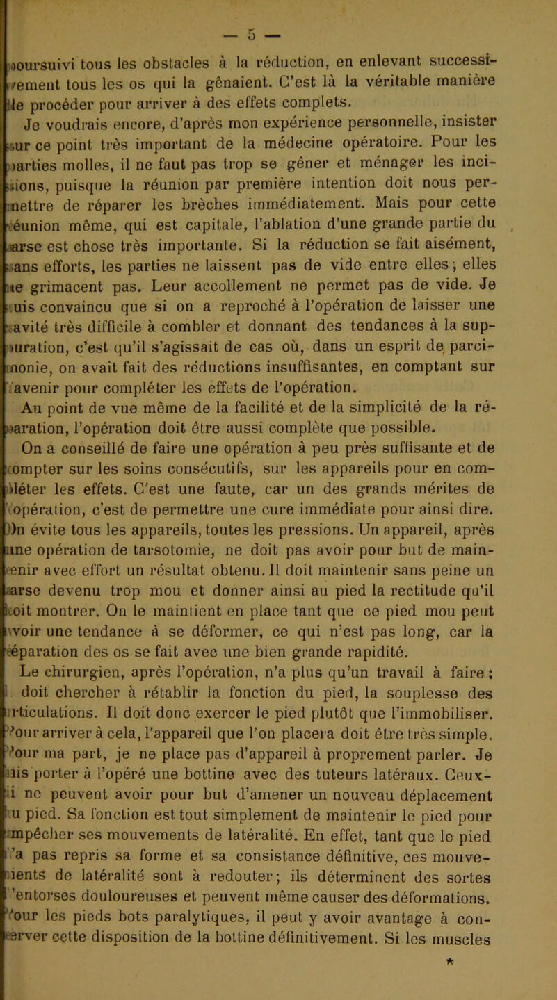 ■poursuivi tous los obstaclos a la réduction, on onlevant successi- ivement tous les os qui la gênaient. C’est là la véritable manière Ile procéder pour arriver à des effets complets. Je voudrais encore, d’après mon expérience personnelle, insister #ur ce point très important de la médecine opératoire. Pour les oarties molles, il ne faut pas trop se gêner et ménager les inci- ;»ions, puisque la réunion par première intention doit nous per- mettre de réparer les brèches immédiatement. Mais pour cette •eéunion même, qui est capitale, l’ablation d’une grande partie du .arse est chose très importante. Si la réduction se fait aisément, k^ans efforts, les parties ne laissent pas de vide entre elles j elles i<e grimacent pas. Leur accollement ne permet pas de vide. Je uis convaincu que si on a reproché à l’opération de laisser une •tavité très difficile à combler et donnant des tendances à la sup- imration, c’est qu’il s’agissait de cas où, dans un esprit de parci- monie, on avait fait des réductions insuffisantes, en comptant sur .avenir pour compléter les effets de l’opération. Au point de vue même de la facilité et de la simplicité de la ré- paration, l’opération doit être aussi complète que possible. On a conseillé de faire une opération à peu près suffisante et de compter sur les soins consécutifs, sur les appareils pour en com- pléter les effets. C’est une faute, car un des grands mérites de (Opération, c’est de permettre une cure immédiate pour ainsi dire. ))n évite tous les appareils, toutes les pressions. Un appareil, après une opération de tarsotomie, ne doit pas avoir pour but de main- -enir avec effort un résultat obtenu. Il doit maintenir sans peine un aarse devenu trop mou et donner ainsi au pied la rectitude qu’il toit montrer. On le maintient en place tant que ce pied mou peut iwoir une tendance à se déformer, ce qui n’est pas long, car la eéparation des os se fait avec une bien grande rapidité. Le chirurgien, après l’opération, n’a plus qu’un travail à faire ; i doit chercher à rétablir la fonction du pied, la souplesse des :rticulations. Il doit donc exercer le pied plutôt que l’immobiliser. Vour arriver à cela, l'appareil que l’on placera doit être très simple. Vour ma part, je ne place pas d’appareil à proprement parler. Je aiis porter à l’opéré une bottine avec des tuteurs latéraux. Geux- li ne peuvent avoir pour but d’amener un nouveau déplacement U pied. Sa fonction est tout simplement de maintenir le pied pour impêcher ses mouvements de latéralité. En effet, tant que le pied ’a pas repris sa forme et sa consistance définitive, ces mouve- ments de latéralité sont à redouter; ils déterminent des sortes ’entorses douloureuses et peuvent même causer des déformations. Vour les pieds bots paralytiques, il peut y avoir avantage à con- eerver cette disposition de la bottine (iéfinitiveraent. Si les muscles