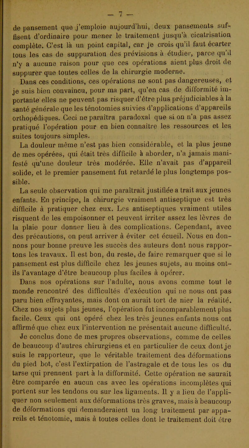 de pansement que j’emploie aujourd’hui, deux pansements suf- fisent d’ordinaire pour mener le traitement jusqu’à cicatrisation complète. C’est là un point capital, car je crois qu’il faut écarter tous les cas de suppuration des prévisions à étudier, parce qu’il n’y a aucune raison pour que ces opérations aient plus droit de suppurer que toutes celles de la chirurgie moderne. Dans ces conditions, ces opérations ne sont pas dangereuses, et je suis bien convaincu, pour ma part, qu’en cas de difformité im- portante elles ne peuvent pas risquer d’être plus préjudiciables à la santé générale que les ténotomies suivies d’applications d’appareils orthopédiques. Ceci ne paraîtra paradoxal que si on n’a pas assez pratiqué l’opération pour en bien connaître les ressources et les suites toujours simples. La douleur même n’est pas bien considérable, et la plus jeune de mes opérées, qui était très difficile à aborder, n’a jamais mani- festé qu’une douleur très modérée. Elle n’avait pas d’appareil solide, et le premier pansement fut retardé le plus longtemps pos- sible. La seule observation qui me paraîtrait justifiée a trait aux jeunes enfants. En principe, la chirurgie vraiment antiseptique est très difficile à pratiquer chez eux. Les antiseptiques vraiment utiles risquent de les empoisonner et peuvent irriter assez les lèvres de la plaie pour donner lieu à des complications. Cependant, avec des précautions, on peut arriver à éviter cet écueil. Nous en don- nons pour bonne preuve les succès des auteurs dont nous rappor- tons les travaux. Il est bon, du reste, de faire remarquer que si le pansement est plus difficile chez les jeunes sujets, au moins ont- ils l’avantage d’être beaucoup plus faciles à opérer. Dans nos opérations sur l’adulte, nous avons comme tout le monde rencontré des difficultés d’exécution qui ne nous ont pas paru bien effrayantes, mais dont on aurait tort de nier la réalité. Chez nos sujets plus jeunes, l’opération fut incomparablement plus facile. Ceux qui ont opéré chez les très jeunes enfants nous ont affirmé que chez eux l’intervention ne présentait aucune difficulté. Je conclus donc de mes propres observations, comme de celles de beaucoup d’autres chirurgiens et en particulier de ceux dont je suis le rapporteur, que le véritable traitement des déformations du pied bot, c’est l’extirpation de l’astragale et de tous les os du tarse qui prennent part à la difformité. Cette opération ne saurait être comparée en aucun cas avec les opérations incomplètes qui portent sur les tendons ou sur les ligaments. Il y a lieu de l’appli- quer non seulement aux déformations très graves, mais à beaucoup de déformations qui demanderaient un long traitement par appa- reils et ténotomie, mais à toutes celles dont le traitement doit être