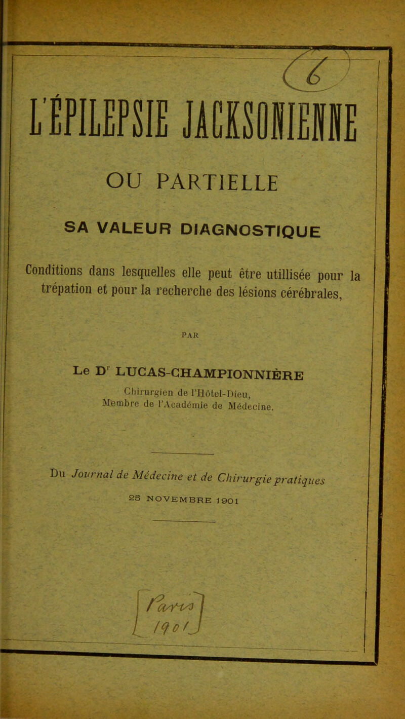 I L'ÉPILEPSIE JACISÛIIIEIIIE OU PARTIELLE SA VALEUR DIAGNOSTrQUE Conditions dans lesquelles elle peut être utillisée pour la trépation et pour la recherche des lésions cérébrales, PAR Le LUCAS-CHAMPIONNIÈRE Chirurgien de riiôtel-Dieu, Membie de I Académie de Médecine. Du Journal de Médecine et de Chirurgie pratiques 2S NOVEMBRE 1901