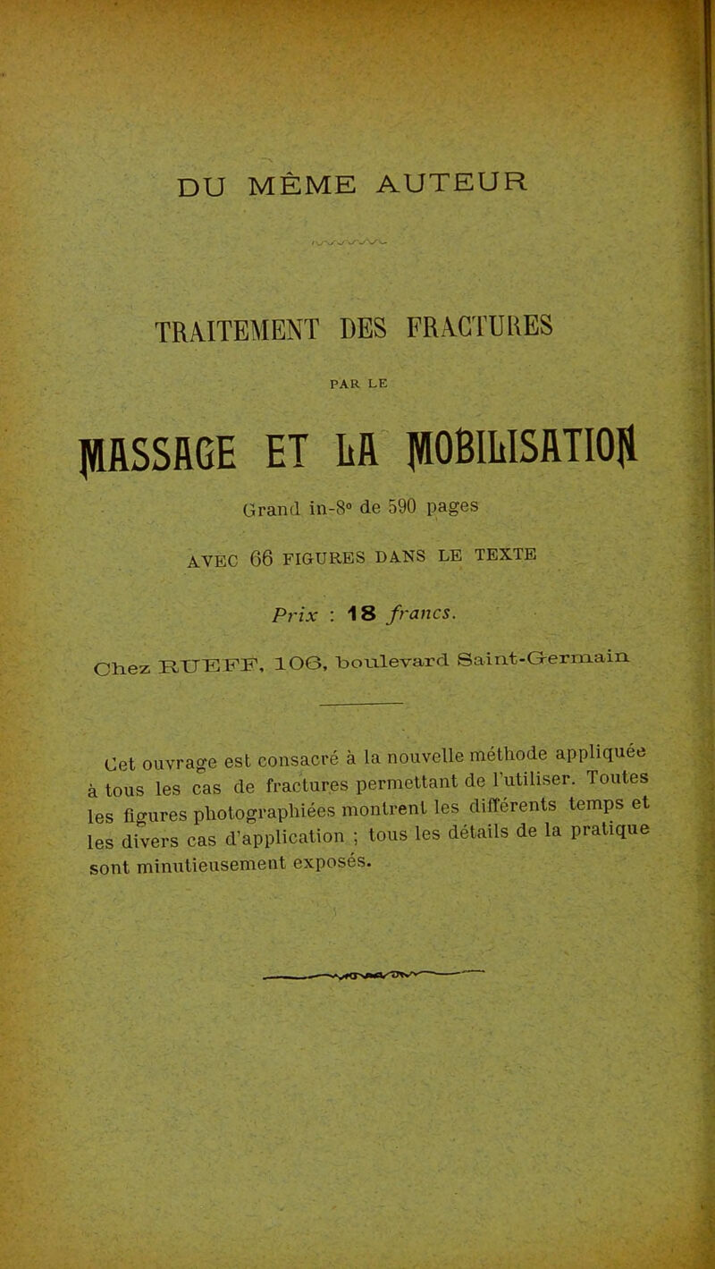 DU MÊME AUTEUR TRAITEMENT DES FRACTURES PAR LE JlIfiSSRGE ET ER' pBmiSRTIOH Grand in-8» de 590 pages AVEC 66 FIGURES DANS LE TEXTE Prix ; 18 francs. Chez HXJTîiFF» lOG, hoLilevard Saint-G-ermain Cet ouvrage est consacré à la nouvelle méthode appliquée à tous les cas de fractures permettant de rutiliser. Toutes les fio-ures photographiées montrent les différents temps et les divers cas d’application ; tous les détails de la pratique sont minutieusement exposés.