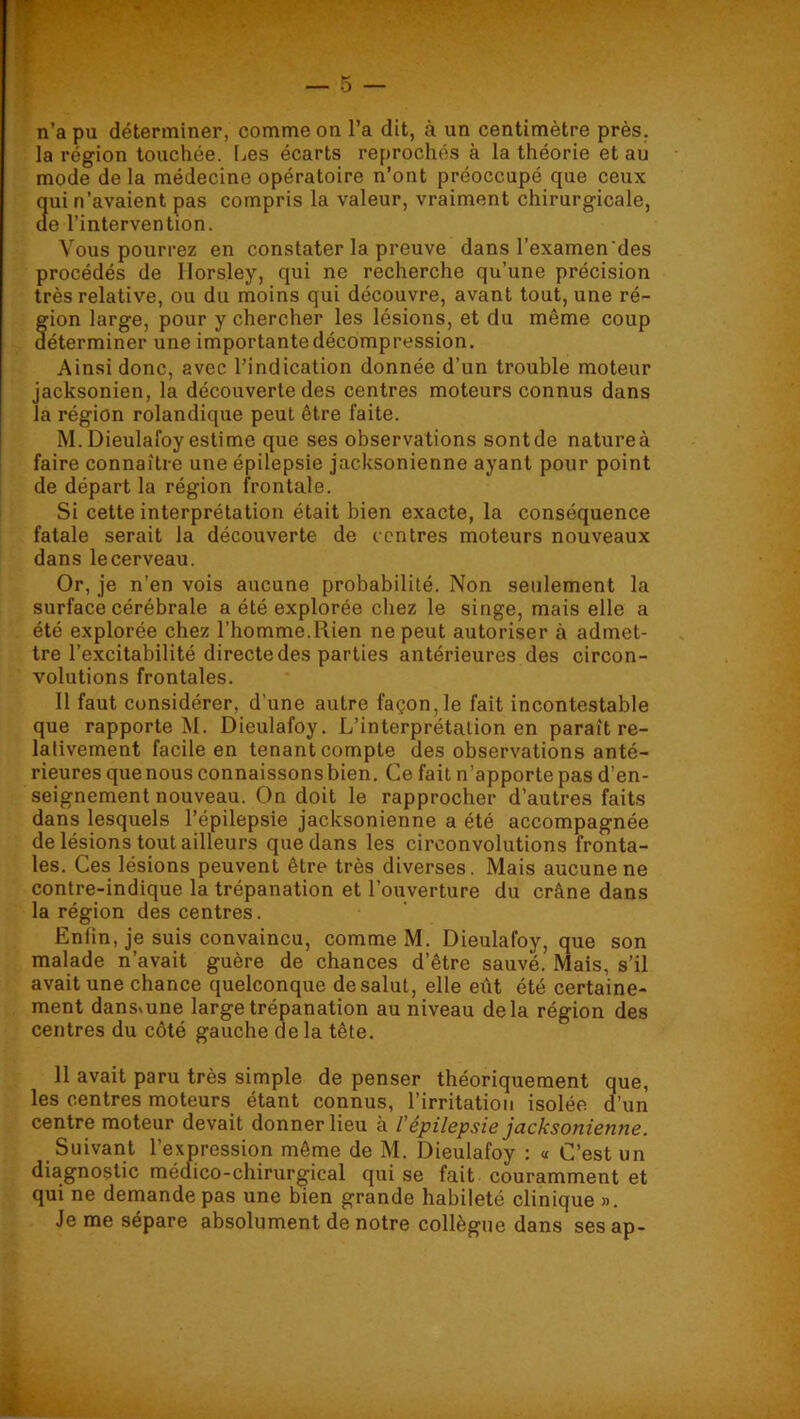 n’a pu déterminer, comme on l’a dit, à un centimètre près, la région touchée. I^es écarts reprochés à la théorie et au mode de la médecine opératoire n’ont préoccupé que ceux 3ui n’avaient pas compris la valeur, vraiment chirurgicale, e l’intervention. Vous pourrez en constater la preuve dans l’examen des procédés de Ilorsley, qui ne recherche qu’une précision très relative, ou du moins qui découvre, avant tout, une ré- f ion large, pour y chercher les lésions, et du même coup éterminer une importante décompression. Ainsi donc, avec l’indication donnée d’un trouble moteur jacksonien, la découverte des centres moteurs connus dans la région rolandique peut être faite. M.Dieulafoy estime que ses observations sont de natureà faire connaître une épilepsie jacksonienne ayant pour point de départ la région frontale. Si cette interprétation était bien exacte, la conséquence fatale serait la découverte de centres moteurs nouveaux dans le cerveau. Or, je n’en vois aucune probabilité. Non seulement la surface cérébrale a été explorée chez le singe, mais elle a été explorée chez l’homme.Rien ne peut autoriser à admet- tre l’excitabilité directe des parties antérieures des circon- volutions frontales. 11 faut considérer, d’une autre façon, le fait incontestable que rapporte M. Dieulafoy. L’interprétation en paraît re- lativement facile en tenant compte des observations anté- rieures que nous connaissons bien. Ce fait n’apporte pas d’en- seignement nouveau. On doit le rapprocher d’autres faits dans lesquels l’épilepsie jacksonienne a été accompagnée de lésions tout ailleurs que dans les circonvolutions fronta- les. Ces lésions peuvent être très diverses. Mais aucune ne contre-indique la trépanation et l’ouverture du crâne dans la région des centres. Enfin, je suis convaincu, comme M. Dieulafoy, que son malade n’avait guère de chances d’être sauvé. Mais, s’il avait une chance quelconque de salut, elle eût été certaine- ment dansvune large trépanation au niveau delà région des centres du côté gauche de la tête. 11 avait paru très simple de penser théoriquement que, les centres moteurs étant connus, l’irritation isolée d’un centre moteur devait donner lieu à l'épilepsie jacksonienne. Suivant l’expression même de M. Dieulafoy : « C’est un diagnostic médico-chirurgical qui se fait couramment et qui ne demande pas une bien grande habileté clinique ». Je me sépare absolument de notre collègue dans sesap-