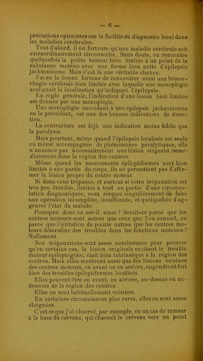 préciations optimistes sur la facilité du diagnostic local dans les maladies cérébrales. Tout d’abord, il est fort rare qu’une maladie cérébrale soit extraordinairement circonscrite. Sans doute, on rencontre quelquefois la petite tumeur bien limitée à un point de la substance motrice avec une forme bien nette d’épilepsie jacksqnienne. Mais c’est là une véritable chance. J’ai eu la bonne fortune de rencontrer ainsi une hémor- rhagie cérébrale bien limitée avec laquelle une monoplégie soulignait la localisation qu’indiquait l’épilepsie. Kn règle générale, l’indication d’une lésion bien limitée est donnée par une monoplégie. Une monoplégie succédant à une épilepsie jacksoniennc ou la précédant, est une des bonnes indications de direc- tion. La contracture est déjà une indication moins fidèle que la paralysie. Mais pourtant, même quand l’épilepsie localisée est seule ou même accompagnée de phénomènes paralytiques, elle n'annonce pas nécessairement une lésion siégeant immé- diatement dans la région des centres. Même quand les mouvements épileptiformes sont bien limités aune partie du corps, ils ne permettent pas d’affir- mer la lésion propre du centre moteur. . Si donc vous trépanez, et surtout si votre trépanation est très peu étendue, limitée à tout ou partie d’une circonvo- lution diagnostiquée, vous risquez singulièrement de faire une opération incomplète, insuffisante, et quelquefois d’ag- graver l’état du malade. Pourquoi donc en est-il ainsi ? Serait-ce parce que les centres moteurs sont autres que ceux que l’on connaît, ou parce que l’irritation de points autres que les centres mo- teurs détermine des troubles dans les fonctions motrices ? Nullement. Nos trépanations sont assez nombreuses pour prouver qu’en certains cas, la lésion originale excitant le trouble moteur épileptogène, était bien intrinsèque à la région des centres. Mais elles montrent aussi que des lésions voisines des centres moteurs, en avant ou en arrière, engendrent fort bien des troubles épileptiformes localisés. Elles peuvent être en avant, en arrière, au-dessus ou au- dessous de la région des centres . Elles en sont habituellement voisines. En certaines circonstances plus rares, elles en sont assez éloignées. C’est ce que j’ai observé, par exemple, en un cas de tumeur à la base du cerveau, qui chassait le cerveau vers un point