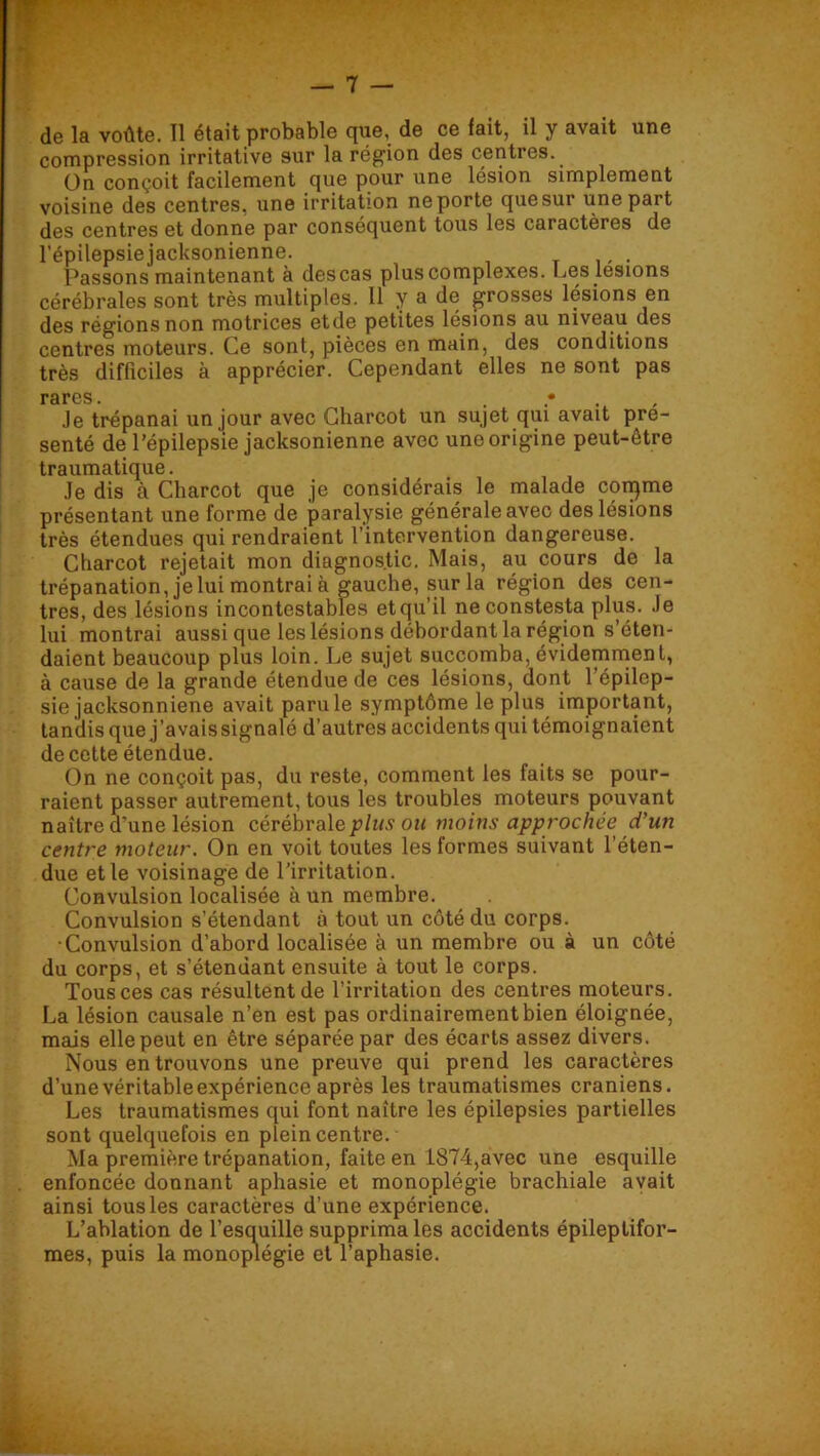 de la voûte. Tl était probable que, de ce fait, il y avait une compression irritative sur la région des centres. On conçoit facilement que pour une lésion simplement voisine des centres, une irritation ne porte que sur une part des centres et donne par conséquent tous les caractères de l’épilepsie jacksonienne. Passons maintenant à des cas plus complexes. Les lésions cérébrales sont très multiples. 11 y a de grosses lésions en des régions non motrices etde petites lésions au niveau des centres moteurs. Ce sont, pièces en main, des conditions très difficiles à apprécier. Cependant elles ne sont pas rares. . , .le trépanai un jour avec Charcot un sujet qui avait pré- senté de l’épilepsie jacksonienne avec une origine peut-être traumatique. .le dis à Charcot que je considérais le malade con^me présentant une forme de paralysie générale avec des lésions très étendues qui rendraient l’intervention dangereuse. Charcot rejetait mon diagnostic. Mais, au cours de la trépanation, je lui montrai à gauche, sur la région des cen- tres, des lésions incontestables et qu’il neconstesta plus, .le lui montrai aussi que les lésions débordant la région s’éten- daient beaucoup plus loin. Le sujet succomba, évidemrnent, à cause de la grande étendue de ces lésions, uont l’épilep- sie jacksonniene avait paru le symptôme le plus important, tandis que j’avaissignalé d’autres accidents qui témoignaient de cette étendue. On ne conçoit pas, du reste, comment les faits se pour- raient passer autrement, tous les troubles moteurs pouvant naître d’une lésion cérébrale plus ou moins approchée d’un centre moteur. On en voit toutes les formes suivant l’éten- due et le voisinage de l’irritation. Convulsion localisée à un membre. Convulsion s’étendant à tout un côté du corps. •Convulsion d’abord localisée à un membre ou à un côté du corps, et s’étendant ensuite à tout le corps. Tous ces cas résultent de l’irritation des centres moteurs. La lésion causale n’en est pas ordinairement bien éloignée, mais elle peut en être séparée par des écarts assez divers. Nous en trouvons une preuve qui prend les caractères d’une véritable expérience après les traumatismes crâniens. Les traumatismes qui font naître les épilepsies partielles sont quelquefois en plein centre. Ma première trépanation, faite en 1874,avec une esquille enfoncée donnant aphasie et monoplégie brachiale avait ainsi tous les caractères d’une expérience. L’ablation de l’esquille supprima les accidents épileptifor- mes, puis la monoplégie et l’aphasie.