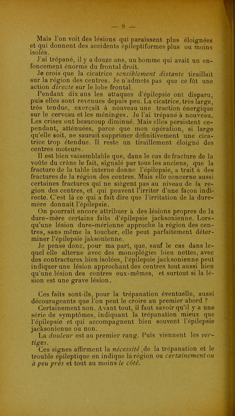 Mais l’on voit des lésions qui paraissent plus éloignées et qui donnent des accidents épileptiformes plus ou moins isolés. J’ai trépané, il y a douze ans, un homme qui avait un en- foncement énorme du frontal droit. Je crois que la cicatrice sensiblement distante tiraillait sur la région des centres. Je n’admets pas que ce fût une action directe sur le lobe frontal. Pendant dix ans les attaques d’épilepsie ont disparu, puis elles sont revenues depuis peu. La cicatrice, très large, très tendue, exerçait à nouveau une traction énergique sur le cerveau et les méninges. Je l’ai trépané à nouveau. Les crises ont beaucoup diminué. Mais elles persistent ce- pendant, atténuées, parce que mon opération, si large qu’elle soit, ne saurait supprimer définitivement une cica- trice trop étendue. Il reste un tiraillement éloigné des centres moteurs. 11 est bien vaisemblable que, dans le cas de fracture de la voûte du crâne le fait, signalé par tous les anciens, que la fracture de la table interne donne l’épilepsie, a trait à des fractures de la région des centres. Mais elle concerne aussi certaines fractures qui ne siègent pas au niveau de la ré- gion des centres, et qui peuvent l’irriter d’une façon indi- recte. C’est là ce qui a fait dire que l’irritation de la dure- mère donnait l’épilepsie. On pourrait encore attribuer à des lésions propres de la dure-mère certains faits d’épilepsie jacksonienne. Lors- qu’une lésion dure-mérienne approche la région des cen- tres, sans même la toucher, elle peut parfaitement déter- miner l’épilepsie jaksonienne. Je pense donc, pour ma part, que, sauf le cas dans le- quel elle alterne avec des monoplégies bien nettes, avec des contractures ,bien isolées, l’épilepsie jacksonienne peut indiquer une lésion approchant des centres tout aussi bien qu’une lésion des centres eux-mêmes, et surtout si la lé- sion est une grave lésion. Ces faits sont-ils, pour la trépanation éventuelle, aussi décourageants que l’on peut le croire au premier abord ? Certainement non. Avant tout, il faut savoir qu’il y a une série de symptômes, indiquant la trépanation mieux que l’épilepsie et qui accompagnent bien souvent l’épilepsie jacksonienne ou non. La douleur est au premier rang. Puis viennent les ver- tiges. Ces signes affirment la nécessité ide la trépanation et le trouble épileptique en indique la région ou certainement ou à peu près et tout au moins le côté.