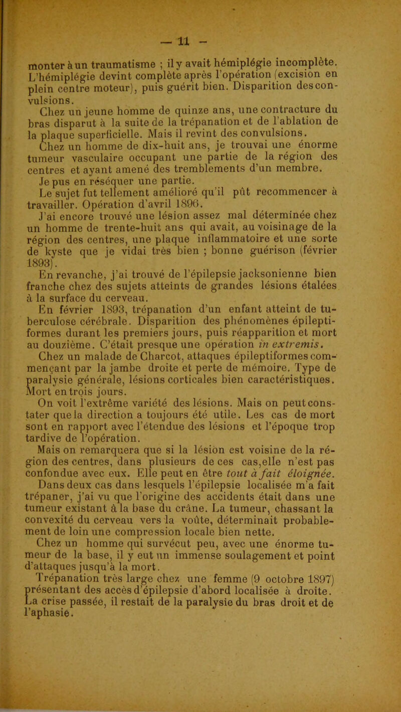 monter à un traumatisme ; il y avait hémiplégie incomplète. L’hémiplégie devint complète après l’opération (excision en plein centre moteur), puis guérit bien. Disparition descon- vulsions. Chez un jeune homme de quinze ans, une contracture du bras disparut à la suite de la trépanation et de l’ablation de la plaque superficielle. Mais il revint des convulsions. Chez un homme de dix-huit ans, je trouvai une énorme tumeur vasculaire occupant une partie de la région des centres étayant amené des tremblements d’un membre. .le pus en réséquer une partie. Le sujet fut tellement amélioré qu’il pût recommencer à travailler. Opération d’avril 1896. J’ai encore trouvé une lésion assez mal déterminée chez un homme de trente-huit ans qui avait, au voisinage de la région des centres, une plaque inflammatoire et une sorte de kyste que je vidai très bien ; bonne guérison (février 1893). En revanche, j’ai trouvé de l’épilepsie jacksonienne bien franche chez des sujets atteints de grandes lésions étalées à la surface du cerveau. En février 1893, trépanation d’un enfant atteint de tu- berculose cérébrale. Disparition des phénomènes épilepti- formes durant les premiers jours, puis réapparition et mort au douzième. C’était presque une opération in extremis. Chez un malade de Charcot, attaques épileptiformes com- mençant par la jambe droite et perte de mémoire. Type de paralysie générale, lésions corticales bien caractéristiques. Mort entrois jours. On voit l’extrême variété des lésions. Mais on peut cons- tater que la direction a toujours été utile. Les cas de mort sont en rap)>ort avec l’étendue des lésions et l’époque trop tardive de l’opération. Mais on remarquera que si la lésion est voisine de la ré- gion des centres, dans plusieurs de ces cas,elle n’est pas confondue avec eux. Elle peut en être tout à fait éloignée. Dans deux cas dans lesquels l’épilepsie localisée m’a fait trépaner, j’ai vu que l’origine des accidents était dans une tumeur existant âla base du crâne. La tumeur, chassant la convexité du cerveau vers la voûte, déterminait probable- ment de loin une compression locale bien nette. Chez un homme qui survécut peu, avec une énorme tu- meur de la base, il y eut un immense soulagement et point d’attaques jusqu’à la mort. Trépanation très large chez une femme (9 octobre 1897) )résentant des accès d’épilepsie d’abord localisée à droite, ^a crise passée, il restait de la paralysie du bras droit et de ’aphasie.