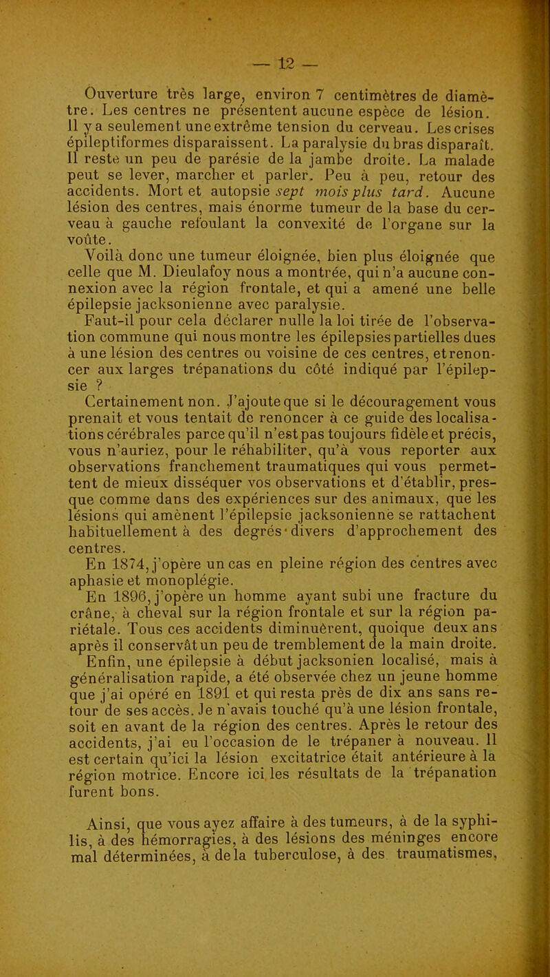 Ouverture très large, environ 7 centimètres de diamè- tre. Les centres ne présentent aucune espèce de lésion. 11 y a seulement une extrême tension du cerveau. Les crises épileptiformes disparaissent. La paralysie du bras disparaît. 11 reste un peu de parésie de la jambe droite. La malade peut se lever, marcher et parler. Peu à peu, retour des accidents. Mort et autopsie mois plus tard. Aucune lésion des centres, mais énorme tumeur de la base du cer- veau à gauche refoulant la convexité de l’organe sur la voûte. Voilà donc une tumeur éloignée, bien plus éloignée que celle que M. Dieulafoy nous a montrée, qui n’a aucune con- nexion avec la région frontale, et qui a amené une belle épilepsie jacksonienne avec paralysie. Faut-il pour cela déclarer nulle la loi tirée de l’observa- tion commune qui nous montre les épilepsies partielles dues à une lésion des centres ou voisine de ces centres, et renon- cer aux larges trépanations du côté indiqué par l’épilep- sie ? Certainement non. J’ajoute que si le découragement vous prenait et vous tentait de renoncer à ce guide des localisa- tions cérébrales parce qu’il n’est pas toujours fidèle et précis, vous n’auriez, pour le réhabiliter, qu’à vous reporter aux observations franchement traumatiques qui vous permet- tent de mieux disséquer vos observations et d’établir, pres- que comme dans des expériences sur des animaux, que les lésions qui amènent l’épilepsie jacksonienne se rattachent habituellement à des degrés-divers d’approchement des centres. En 1874, j’opère un cas en pleine région des centres avec aphasie et monoplégie. En 1896, j’opère un homme ayant subi une fracture du crâne, à cheval sur la région frontale et sur la région pa- riétale. Tous ces accidents diminuèrent, quoique deux ans après il conservât un peu de tremblement de la main droite. Enfin, une épilepsie à début jacksonien localisé, mais à généralisation rapide, a été observée chez un jeune homme que j’ai opéré en 1891 et qui resta près de dix ans sans re- tour de ses accès. Je n’avais touché qu’à une lésion frontale, soit en avant de la région des centres. Après le retour des accidents, j’ai eu l’occasion de le trépaner à nouveau. 11 est certain qu’ici la lésion excitatrice était antérieure à la région motrice. Encore ici, Iss résultats de la trépanation furent bons. Ainsi, que vous ayez affaire à des tumeurs, à de la syphi- lis, à des hémorragies, à des lésions des méninges encore mal déterminées, à delà tuberculose, à des traumatismes,