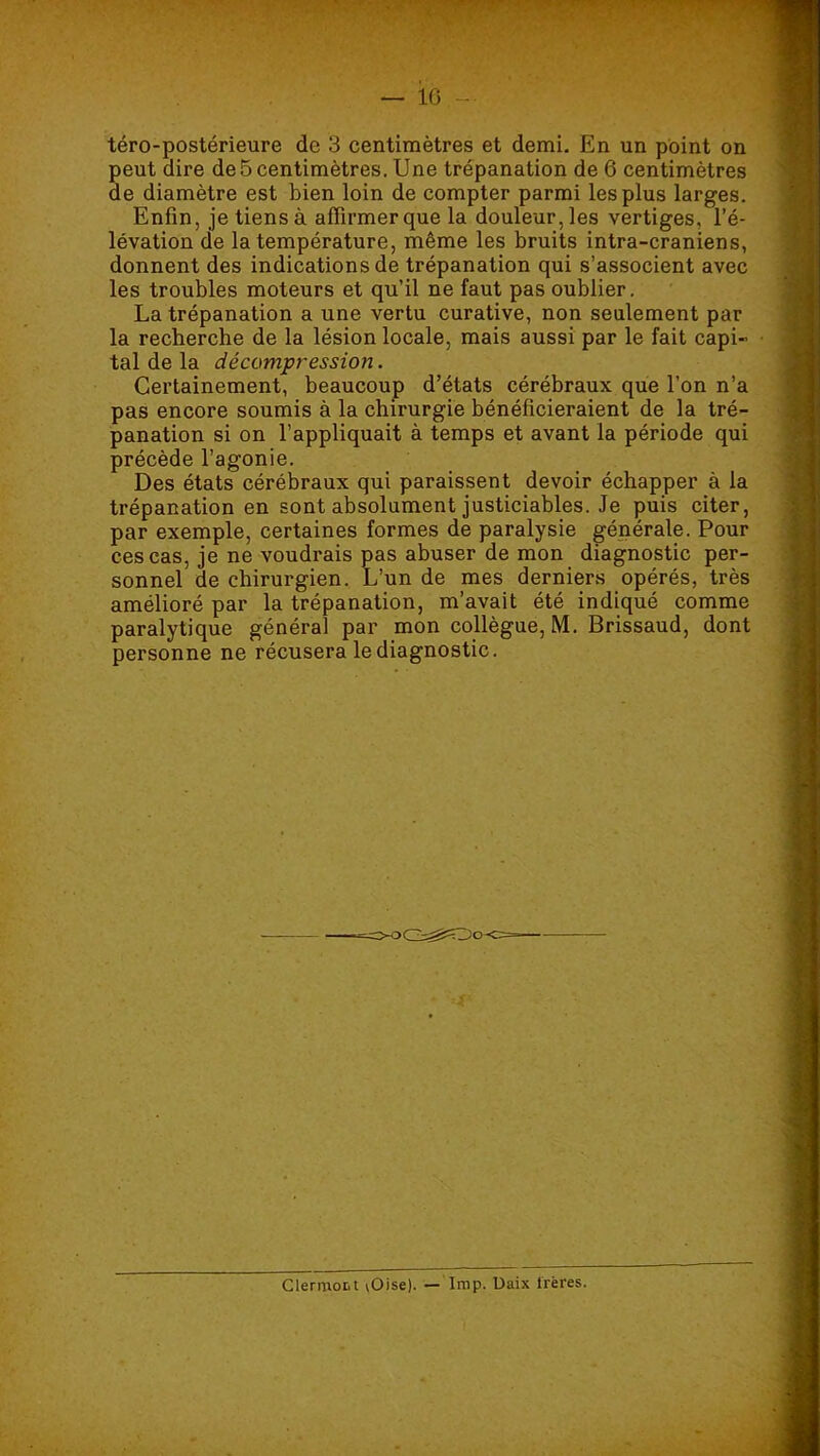 — io - téro-postérieure de 3 centimètres et demi. En un point on peut dire de 5 centimètres. Une trépanation de 6 centimètres de diamètre est bien loin de compter parmi les plus larges. Enfin, je tiens à affirmer que la douleur, les vertiges, l’é- lévation de la température, même les bruits intra-craniens, donnent des indications de trépanation qui s’associent avec les troubles moteurs et qu’il ne faut pas oublier. La trépanation a une vertu curative, non seulement par la recherche de la lésion locale, mais aussi par le fait capi- tal de la décompression. Certainement, beaucoup d’états cérébraux que l’on n’a pas encore soumis à la chirurgie bénéficieraient de la tré- panation si on l’appliquait à temps et avant la période qui précède l’agonie. Des états cérébraux qui paraissent devoir échapper à la trépanation en sont absolument justiciables. Je puis citer, par exemple, certaines formes de paralysie générale. Pour ces cas, je ne voudrais pas abuser de mon diagnostic per- sonnel de chirurgien. L’un de mes derniers opérés, très amélioré par la trépanation, m’avait été indiqué comme paralytique général par mon collègue, M. Brissaud, dont personne ne récusera le diagnostic. Clermott ^Oise). — Iinp. Uaix Irères.