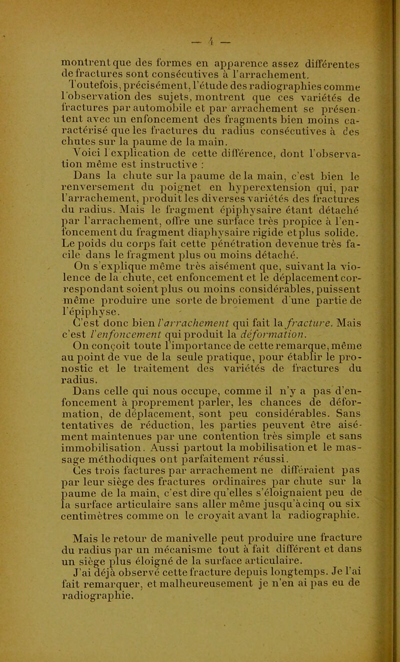 montrent que des formes en apparence assez difféx'entes de fractures sont consécutives à l’arrachement. Toutefois, précisément, l’étude des radiographies comme l'observation des sujets, montrent que ces variétés de fractures par automobile et par arrachement se présen- tent avec un enfoncement des fragments bien moins ca- ractérisé que les fractures du radius consécutives à des chutes sur la paume de la main. Voici l explication de cette différence, dont l’observa- tion même est instructive : Dans la cliute sur la paume delà main, c’est bien le renversement du poignet en hyperextension qui, par l’arrachement, produit les diverses variétés des fractures du radius. Mais le fragment épiphysaire étant détaché par l’arrachement, offre une surface très propice à l’en- foncement du fragment diaphysaire rigide etplus solide. Le poids du corps fait cette pénétration devenue ti'ès fa- cile dans le fragment plus ou moins détaché. On s’explique même très aisément que, suivant la vio- lence de la chute, cet enfoncement et le déplacement cor- respondant soient plus ou moins considérables, puissent même produire une sorte de broiement d’une pai’tie de l’épiphyse. C’est donc hieuVarrachement qui fait \di fracture. Mais c’est l’enfoncement qui produit la déformation. On conçoit toute l’importance de cette remarque, même au point de vue de la seule pratique, pour établir le pro- nostic et le traitement des vai'iétés de fractures du radius. Dans celle qui nous occupe, comme il n’y a pas d’en- foncement à proprement parler, les chances de défor- mation, de déplacement, sont peu considérables. Sans tentatives de réduction, les parties peuvent être aisé- ment maintenues par une contention très simple et sans immobilisation. Aussi partout la mobilisation et le mas- sage méthodiques ont parfaitement réussi. Ces trois factures par ai'rachement ne différaient pas par leur siège des fractures ordinaires par chute sur la paume de la main, c’est dire quelles s’éloignaient peu de la surface articulaire sans aller même jusqu’à cinq ou six centimètres comme on le croyait avant la radiographie. Mais le retour de manivelle peut produire une fracture du radius par un mécanisme tout à fait différent et dans un siège plus éloigné de la surface articulaire. J’ai déjà observé cette fracture depuis longternps. Je l’ai fait remarquer, et malheureusement je n’en ai pas eu de radiographie.