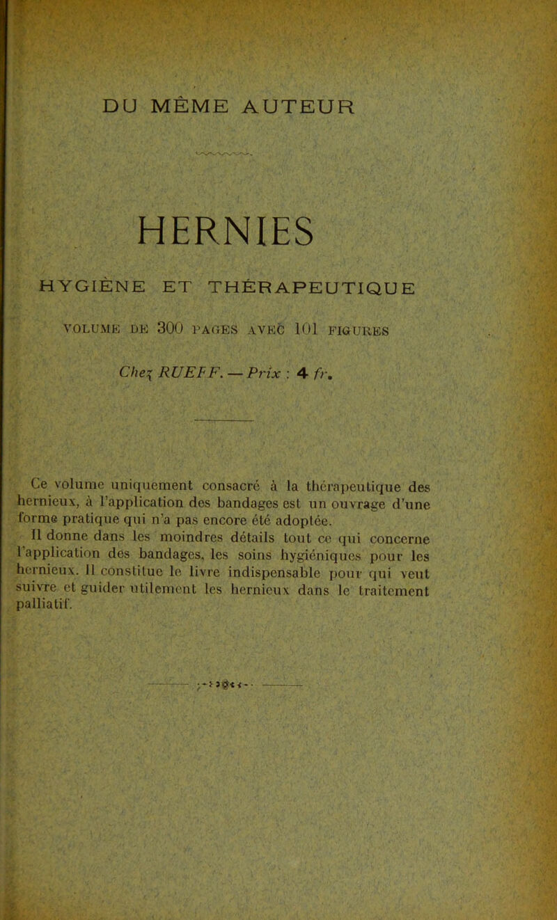 DU MÊME AUTEUR HERNIES HYGIÈNE ET THÉRAPEUTIQUE VOLUME DE 300 PAGES AVEC 101 FIGURES Che:{ RUE F F, — Prix : 4 fr. Ce volume uniquement consacré à la thérapeutique des hernieux, à l’application des bandages est un ouvrage d’une forme pratique qui n’a pas encore été adoptée. 11 donne dans les moindres détails tout ce (]ui concerne 1 application des bandages, les soins hygiéniques pour les hernieux. Il constitue le livre indispensable pour qui veut suivre et guider utilement les hernieux dans le traitement palliatif.