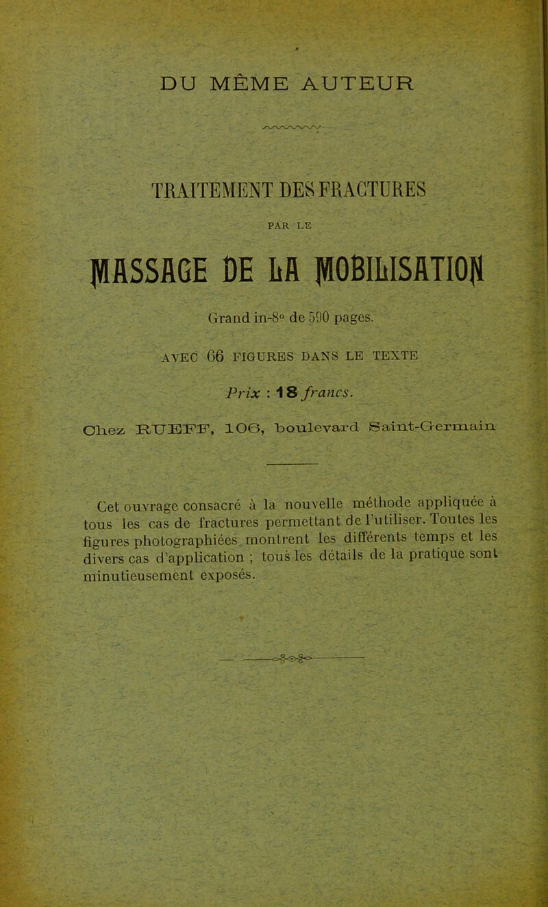 DU MÊME AUTEUR TRAITEMENT DESI FRACTURES PAR LE IWflSSME DE M pDlIiISimOU Grand in-8° de 590 pages. AVEC 06 FIGURES DANS LE TEXTE Prix : AS francs. Olaez HIJEFir, 106, boulevai-d Saint-Germain Cet ouvrage consacré à la nouvelle méthode appliquée à tous les cas de fractures permettant de l’utiliser. Toutes les figures photographiées montrent les différents temps et les divers cas d’application ; tous les détails de la jiratique sont minutieusement exposés. -=-§<s>€*=>
