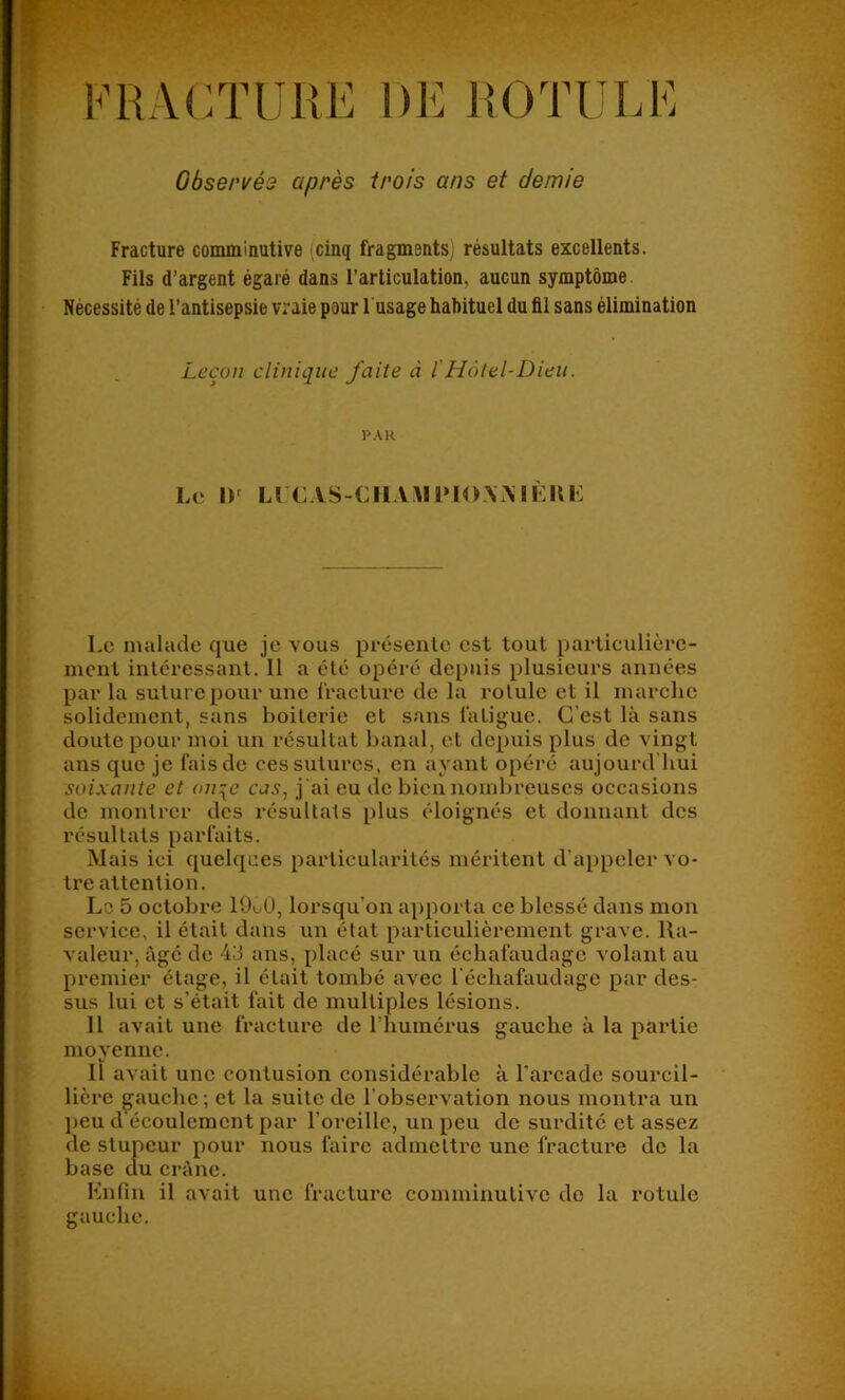 Observée après trois ans et demie Fracture comminutive ^cinq fragments; résultats excellents. Fils d’argent égaré dans l’articulation, aucun symptôme. Nécessité de l’antisepsie vraie pour 1 usage habituel du fil sans élimination Leçon clinique faite à l'Hôtel-Dieu. PAR Le 1)^ Ll CAS-CILUIIMOA.MÈIIK Le malade que je vous présente est tout particulière- ment intéressant. 11 a été opéré depuis plusieurs années par la suture pour une fracture de la rotule et il marche solidement, sans boiterie et sans fatigue. C’est là sans doute pour moi un résultat banal, et depuis plus de vingt ans que je fais de ces sutures, en ayant opéré aujourd hui soixante et on\e cas, j'ai eu de bien nombreuses occasions de montrer des résultats plus éloignés et donnant des résultats parfaits. Mais ici quelques particularités méritent d’appeler vo- tre attention. Lo 5 octobre 19o0, lorsqu’on apporta ce blessé dans mon service, il était dans un état particulièrement grave. Ra- valeur, âgé de 43 ans, placé sur un échafaudage volant au premier étage, il était tombé avec l’échafaudage par des- sus lui et s’était fait de multiples lésions. Il avait une fracture de l’humérus gauche à la partie moyenne. Il avait une contusion considérable à l’arcade sourcil- • hère gauche ; et la suite de l’observation nous montra un peu d écoulement par l’oreille, un peu de surdité et assez de stupeur pour nous faire admettre une fracture de la base du crâne. Enfin il avait une fracture comminutive do la rotule gauche.