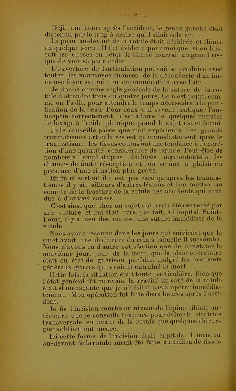 Déjà une heui'e après l’accident, le genou gauche était distendu par le sang à croire qu’il allait éclater. La peau au-devant de la rotule était déchirée et élimée en quelque sorte. Il fut évident pour moi que, si on lais- ') sait les choses en l’état, le blessé courrait un grand ids- que de voir sa peau céder. ^ L’ouverture de l’articulation pouvait se produire avec i toutes les mauvaises chances de la découverte d'un im- y mense foyer sanguin en communication avec l'air. | Je donne comme règle générale de la suture de la ro- l tule d'attendre trois ou quatre jours. Ce n’est point, com- | me on l’a dit, pour attendre le temps nécessaire à la puri- g fication de la peau Pour ceux qui savent pratiquer l’an- a tisepsie correctement, c’est affaire de quelques minutes « de lavage à l’acide phénique quand le sujet est endormi, il Je le conseille parce que mon expérience des grands traumatismes articulaires est qu’immédiatement après le ... traumatisme, les tissus contus ont uiietendance à l’excré- tion d’une quantité considérable de liquide. Peut-être de î: nombreux lymphatiques déchirés augmentent-ils les y chances de toute résorption et l’on se met à plaisir en A présence d’une situation plus grave. Enfin et surtout il n’est pas rare qu’après les trauma- | tismes il y ait ailleurs d’autres lésions et l’on mettra au 'j compte de la fracture de la rotule des accidents qui sont J dus à d’autres causes. | C’est ainsi que, chez un sujet qui avait été renversé par | une voiture et qui était ivre, j’ai fait, à l’hôpital Saint- | Louis, il y a bien des années, une suture immédiate de la | rotule. â Nous avons reconnu dans les jours qui suivirent que le 3 sujet avait une déchirui’e du l'ein à laquelle il succomba. ^ Nous n’avons eu d’autre satisfaction que de constater le neuvième jour, jour de la mort, que la plaie opératoire était en état de guérison parfaite, malgré les accidents généraux graves qui avaient entraîné la mort. T Cette fois, la situation était toute particulière, llien que .f l’état général fût mauvais, la gravité du côté de la rotule « était si menaçante que je n’hésitai pas à opérer immédia- S tement. Mon opération fut faite deux heures après l’acci- ^ dent. a Je fis l’incision courbe au niveau de l’épine tibiale an- 3 térieure que je conseille toujours pour éviter la cicatrice g transversale en avant delà rotule que quelques chirur- g giens obtiennent encore. a Ici cette forme de l’incision était capitale. L incision ^ au-devant delarotule aurait été faite au milieu de tissus S