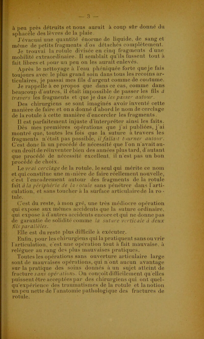 — 3 — I h peu près détruits et nous aurait à coup sûr donné du ' sphacèle des lèvres de la plaie. ^ J'évacuai une quantité énorme de liquide, de sang et même de petits fragments d’os détachés complètement. Je trouvai la rotule divisée en cinq fragments d'une . mobilité extraordinaire. Il semblait qu'ils fussent tout à fait libres et |)oui‘ un peu on les aurait enlevés. Après le nettoyage à l’eau pbéniquée forte queje fais toujours avec le plus grand soin dans tous les recoins ar- . ticulaires, je passai mes fils d’argent comme de coutume. Je rappelle à ce propos que dans ce cas, comme dans beaucoup d’autres, il était impossible de passer les fils à travers les fragments et que je dus les passer autour. Des chirurgiens se sont imaginés avoir inventé cette manière de faire et on a donné d’abord le nom de cerclage de la rotule à cette manière d’encercler les fragments. Il est parfaitement injuste d’interpréter ainsi les faits. Dès mes premières o[)ératioiis que j’ai publiées, j’ai montré que, toutes les fois que la suture à travers les fragments n’était pas possible, il fallait tnirner autour. C’est donc là un procédé de nécessité que l’on n’avait au- cun droit de réinventer bien des années plus tard, d autant que procédé de nécessité excellent, il n’est pas un bon procédé de choix. Le vrai cerclage de la rotule, le seul qui mérite ce nom et qui constitue une mmière de faire l'éellement nouvelle, c’est l’encadrement autour des fragments de la rotule faitd/n périphérie de la > otule sans pénétrer dans l’arti- culation, et sans toucher à la surface articulaire de la ro - tule. (i’est du reste, à mon gré, une très médiocre opération qui exi)Ose aux mêmes accidents que la suture ordinaire, qui expose à d’autres accidents encore et qui ne donne pas de garantie de solidité comme la suture verticale à deux fils parallèles. . Klle est du reste plus difficile à exécutei*. P'nfin, pour les chirurgiens qui la pratiquent sans ouvrir l’articulation, c’est une opération tout à fait mauvaise, à reléguer au rang des i>lus mauvaises pratiques. Toutes les opérations sans ouverture ai-ticulaire large sont de mauvaises opérations, qui n’ont aucun avantage sur la pratique des soins donnés à un sujet atteint de ;■ fracture opérations. On conçoitdifficilement qu elles puissent être acceptées par des chirurgiens qui ont quel- t qu’expérience des traumatismes de la rotule et la notion un peu nette de l’anatomie i)atliologique des fractures de rotule.