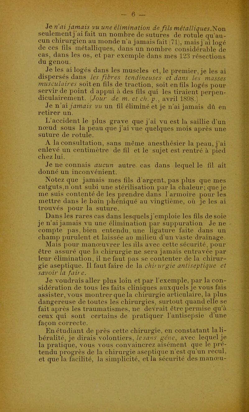 Je n'ai jamais vu une élimination de fils métalliques.'Son seulement j ai fait un nombre de sutures de rotule qu’au- cun chirurgien au monde n’a jamais fait (71), mais j 'ai logé de ces fils métalliques, dans un nombre considérable de cas, dans les os, et par exemple dans mes 123 résections du genou. Je les ai logés dans les muscles et, le premier, je les ai dispersés dans les fibres tendineuses et dans les masses musculaires soit on fils de traction, soit en fils logés pour servir de point d appui à des fils qui les tiraient perpen- diculairement. [Jour de m. et ch. p., avril 1898.) Je n’ai jamais vu un fil éliminé et je n’ai jamais dû en retirer un. L’accident le plus grave que j’ai vu est la saillie d’un nœud sous la peau que j’ai vue quelques mois après une suture de rotule. A la consultation, sans même anesthésier la peau, j’ai enlevé un centimètre de fil et le sujet est rentré à pied chez lui. Je ne connais aucun autre, cas dans lequel le fil ait donné un inconvénient. Notez que jamais mes fils d’argent, pas plus que mes catguts,n’ont subi une stérilisation par la chaleur; que je me suis contenté de les prendre dans l'armoire pour les metti'e dans le bain phéniqué au vingtième, où je les ai trouvés pour la suture. Dans les rares cas dans lesquels j’emploie les fils de soie je n’ai jamais vu une élimination par suppuration Je ne compte pas, bien entendu, une ligature faite dans un champ purulent et laissée au milieu d’un vaste drainage. Mais pour manœuvrer les fils avec cette sécurité, pour être assui'é que la chirurgie ne sera jamais entravée par leur élimination, il ne faut pas se contenter de la chirur- gie aseptique. Il faut faire de la chirurgie antiseptique et savoir la fuir e. Je voudrais aller plus loin et par l’exemple, par la con- sidération de tous les faits cliniques auxquels je vous fais assister, vous montrer que la chirurgie articulaire, la plus dangereuse de toutes les chirurgies, surtout quand elle se fait après les traumatismes, ne devrait être permise qu’à ceux qui sont certains de pratiquer l’antisepsie d’une façon correcte. En étudiant de près cette chirurgie, en constatant la li- béralité, je dirais volontiers, le sans gène., avec lequel je la px'atique, vous vous convaincrez aisément que le pré- tendu progrès de la chirurgie aseptique n’est qu’un recul, et que la facilité, la simplicité, et la sécurité des manœu-