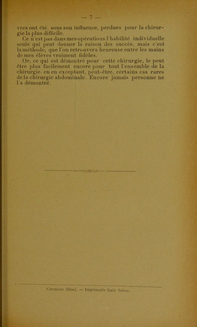 vres ont été. sous sou influence, perdues pour la chirur- gie la plus difficile. Ce n’est pas dans mes opérations l’habilité individuelle seule qui peut <lonner la raison des succès, mais c’est la méthode, que l’on retrouvera heureuse entre les mains de mes élèves vraiment fidèles. Or, ce qui est démontré pour cette chirurgie, le peut être plus facilement encore pour tout l'ensemble de la chirurgie, en en exceptant, peut-être, certains cas rares delà chirurgie abdominale. Encore jamais personne ne l a démontré. (.lermont (Oibe). — Imprimerie Daix frère-s.