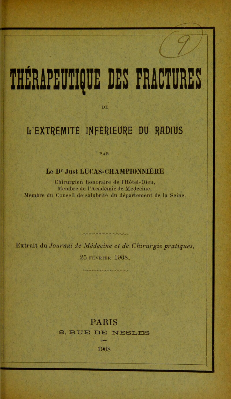 V / DE li’EXTRÉMITÊ IHFÉRIEÜRE DU RBDlUS PAR Le Dr Just lUCAS-CHAMPIONNIÈRE Chirurgien honoraire de rHôlel-Dieu, Membre de l’Académie de Médecine, Membre du Conseil de salubrilé du déparlemenl de la Seine. Extrait du Journal de Médecine et de Chirurgie pratiques, 25 FÉVRIER 1908. PARIS 8, R.XJE IDE ISTESLES 1908